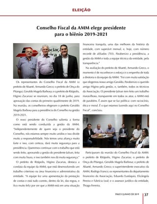 MAIO E JUNHO DE 2019
37
Os representantes do Conselho Fiscal da AMM (o
prefeito de Abaeté, Armando Greco; o prefeito de Onça do
Pitangui,GeraldoMagelaBarbosa;eoprefeitodeRitápolis,
Higino Zacarias) se reuniram, no dia 18 de junho, para
aprovação das contas do primeiro quadrimestre de 2019.
Na reunião, os conselheiros elegeram o prefeito Geraldo
Magela Barbosa para a presidência do Conselho na gestão
2019-2021.
O novo presidente do Conselho salienta a forma
como está sendo conduzida a gestão da AMM.
“Independentemente de quem seja o presidente do
Conselho, nós estamos sempre muito unidos e isso divide
muito a responsabilidade. Nós temos uma aliança muito
forte e isso, com certeza, dará muita segurança para a
presidência. Queremos continuar com o trabalho que está
sendo feito, aprovando a gestão do presidente Julvan, feita
com muita lisura, e isso também nos dá muita segurança.”
O prefeito de Ritápolis, Higino Zacarias, destaca a
conduta da equipe da AMM, que está desenvolvendo um
trabalho criterioso na área financeira e administrativa da
entidade. “A equipe fez uma apresentação da prestação
de contas e está tudo correto, dentro da lei, das regras, e
fico muito feliz por ver que a AMM está em uma situação
financeira tranquila, uma das melhores da história da
entidade, com superávit mensal, e, hoje, com número
recorde de afiliados (703). Parabenizo a presidência, a
gestão da AMM e toda a equipe técnica da entidade, pela
transparência.”
Na avaliação do prefeito de Abaeté, Armando Greco, o
momento é de reconhecer o esforço e o empenho de toda
a diretoria e da equipe da AMM. “Foi com muita satisfação
que elegemos nosso amigo Geraldo. Parabenizo o querido
amigo Higino pela gestão, e, também, todos os técnicos
da Associação. O presidente Julvan tem feito um trabalho
maravilhoso, transparente em todos os atos; a AMM está
de parabéns. É assim que se faz política: com raciocínio,
ética e moral. É o que estamos fazendo aqui no Conselho
Fiscal”, concluiu.
Participaram da reunião do Conselho Fiscal da AMM:
o prefeito de Ritápolis, Higino Zacarias; o prefeito de
Onça do Pitangui, Geraldo Magela Barbosa; o prefeito de
Abaeté, Armando Greco; o superintendente executivo da
AMM, Rodrigo Franco; os representantes do departamento
financeiro da Associação, Eduardo Eustáquio, Elizângela
Pereira e Fabrícia Leal; e o assessor jurídico da entidade,
Thiago Ferreira.
ELEIÇÃO
Conselho Fiscal da AMM elege presidente
para o biênio 2019-2021
 