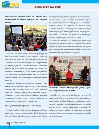 ACONTECE NA CNM
MAIO E JUNHO DE 2019
38
Importância do Turismo e evento em Capitólio (MG)
são destaques em palestra ministrada no Congresso
Mineiro
Mais de 200 participantes marcaram presença na
arena temática de Turismo do 36º Congresso Mineiro de
Municípios. O painel foi conduzido pelo consultor da
Confederação Nacional de Municípios (CNM) e presidente
da Organização das Cidades Brasileiras Patrimônio
Mundial (OCBPM), Mário Nascimento, pela técnica de
Turismo da Confederação, Marta Feitosa, por prefeitos
e representantes do governo federal. Eles abordaram o
papel do Turismo como um vetor para o desenvolvimento
Municipal.
Na ocasião, foi destacado o próximo evento da CNM
sobre o assunto. Em julho, entre os dias 11 e 13, gestores
mineiros e de outros Estados poderão conferir mais um
trabalho da CNM para reforçar a importância do Turismo.
Na ocasião, a cidade de Capitólio (MG) recebe o Seminário
Nacional de Governança para o Turismo: desafio para o
desenvolvimento sustentável nos municípios.
CNM Qualifica debate gestão da saúde básica
O CNM Qualifica — iniciativa que leva capacitação aos
Municípios — esteve na programação do 36º Congresso
Mineiro de Municípios.Temas como gestão da rede básica
de atenção à saúde, análise das portarias de financiamento,
judicialização na saúde e o uso de recursos foram alguns
dos assuntos tratados no CNM Qualifica. “Abordamos
também a situação do programa Mais Médicos, como
os últimos editais e as mudanças no perfil de seleção
de Municípios para receber profissionais do programa”,
acrescentou a consultora de Saúde da Confederação
Nacional de Municípios (CNM), Carla Albert.
Outro tópico debatido foi a construção e organização
de equipes de agentes comunitários e agentes de combate
a endemias.Ao fim da atividade, houve espaço aberto para
que os participantes apresentassem dúvidas e dificuldades
enfrentadas nos últimos três anos de gestão.
Movimento Mulheres Municipalistas planeja ações
para o segundo semestre de 2019
Reunidas na sede da Confederação Nacional de
Municípios(CNM),representantesdoMovimentoMulheres
Municipalistas (MMM) debateram e planejaram ações
que serão apoiadas e articuladas pelo grupo no segundo
semestre de 2019. Pautas relacionadas à ampliação de
mulheres no cenário político e à maior participação das
próprias prefeitas foram destaques no encontro promovido
no dia 4 de junho.
 