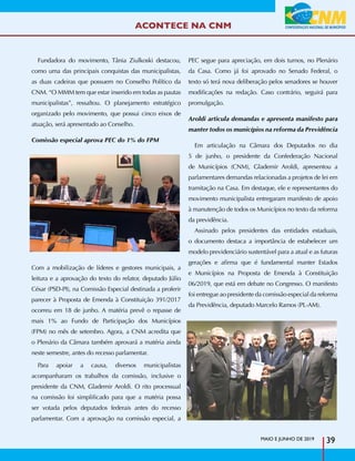 ACONTECE NA CNM
Fundadora do movimento, Tânia Ziulkoski destacou,
como uma das principais conquistas das municipalistas,
as duas cadeiras que possuem no Conselho Político da
CNM. “O MMM tem que estar inserido em todas as pautas
municipalistas”, ressaltou. O planejamento estratégico
organizado pelo movimento, que possui cinco eixos de
atuação, será apresentado ao Conselho.
Comissão especial aprova PEC do 1% do FPM
Com a mobilização de líderes e gestores municipais, a
leitura e a aprovação do texto do relator, deputado Júlio
César (PSD-PI), na Comissão Especial destinada a proferir
parecer à Proposta de Emenda à Constituição 391/2017
ocorreu em 18 de junho. A matéria prevê o repasse de
mais 1% ao Fundo de Participação dos Municípios
(FPM) no mês de setembro. Agora, a CNM acredita que
o Plenário da Câmara também aprovará a matéria ainda
neste semestre, antes do recesso parlamentar.
Para apoiar a causa, diversos municipalistas
acompanharam os trabalhos da comissão, inclusive o
presidente da CNM, Glademir Aroldi. O rito processual
na comissão foi simplificado para que a matéria possa
ser votada pelos deputados federais antes do recesso
parlamentar. Com a aprovação na comissão especial, a
PEC segue para apreciação, em dois turnos, no Plenário
da Casa. Como já foi aprovado no Senado Federal, o
texto só terá nova deliberação pelos senadores se houver
modificações na redação. Caso contrário, seguirá para
promulgação.
Aroldi articula demandas e apresenta manifesto para
manter todos os municípios na reforma da Previdência
Em articulação na Câmara dos Deputados no dia
5 de junho, o presidente da Confederação Nacional
de Municípios (CNM), Glademir Aroldi, apresentou a
parlamentares demandas relacionadas a projetos de lei em
tramitação na Casa. Em destaque, ele e representantes do
movimento municipalista entregaram manifesto de apoio
à manutenção de todos os Municípios no texto da reforma
da previdência.
Assinado pelos presidentes das entidades estaduais,
o documento destaca a importância de estabelecer um
modelo previdenciário sustentável para a atual e as futuras
gerações e afirma que é fundamental manter Estados
e Municípios na Proposta de Emenda à Constituição
06/2019, que está em debate no Congresso. O manifesto
foi entregue ao presidente da comissão especial da reforma
da Previdência, deputado Marcelo Ramos (PL-AM).
MAIO E JUNHO DE 2019
39
 