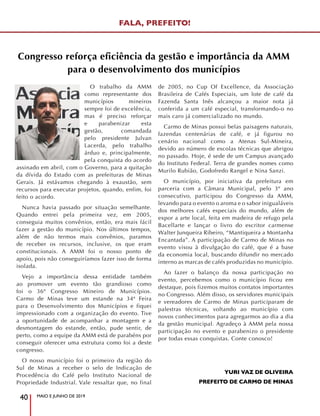 Congresso reforça eficiência da gestão e importância da AMM
para o desenvolvimento dos municípios
O trabalho da AMM
como representante dos
municípios mineiros
sempre foi de excelência,
mas é preciso reforçar
e parabenizar esta
gestão, comandada
pelo presidente Julvan
Lacerda, pelo trabalho
árduo e, principalmente,
pela conquista do acordo
assinado em abril, com o Governo, para a quitação
da dívida do Estado com as prefeituras de Minas
Gerais. Já estávamos chegando à exaustão, sem
recursos para executar projetos, quando, enfim, foi
feito o acordo.
Nunca havia passado por situação semelhante.
Quando entrei pela primeira vez, em 2005,
conseguia muitos convênios, então, era mais fácil
fazer a gestão do município. Nos últimos tempos,
além de não termos mais convênios, paramos
de receber os recursos, inclusive, os que eram
constitucionais. A AMM foi o nosso ponto de
apoio, pois não conseguiríamos fazer isso de forma
isolada.
Vejo a importância dessa entidade também
ao promover um evento tão grandioso como
foi o 36º Congresso Mineiro de Municípios.
Carmo de Minas teve um estande na 34ª Feira
para o Desenvolvimento dos Municípios e fiquei
impressionado com a organização do evento. Tive
a oportunidade de acompanhar a montagem e a
desmontagem do estande, então, pude sentir, de
perto, como a equipe da AMM está de parabéns por
conseguir oferecer uma estrutura como foi a deste
congresso.
O nosso município foi o primeiro da região do
Sul de Minas a receber o selo de Indicação de
Procedência do Café pelo Instituto Nacional de
Propriedade Industrial. Vale ressaltar que, no final
de 2005, no Cup Of Excellence, da Associação
Brasileira de Cafés Especiais, um lote de café da
Fazenda Santa Inês alcançou a maior nota já
conferida a um café especial, transformando-o no
mais caro já comercializado no mundo.
Carmo de Minas possui belas paisagens naturais,
fazendas centenárias de café, e já figurou no
cenário nacional como a Atenas Sul-Mineira,
devido ao número de escolas técnicas que abrigou
no passado. Hoje, é sede de um Campus avançado
do Instituto Federal. Terra de grandes nomes como
Murilo Rubião, Godofredo Rangel e Nina Sanzi.
O município, por iniciativa da prefeitura em
parceria com a Câmara Municipal, pelo 3º ano
consecutivo, participou do Congresso da AMM,
levando para o evento o aroma e o sabor inigualáveis
dos melhores cafés especiais do mundo, além de
expor a arte local, feita em madeira de refugo pela
Bacellarte e lançar o livro do escritor carmense
Walter Junqueira Ribeiro, “Mantiqueira a Montanha
Encantada”. A participação de Carmo de Minas no
evento visou à divulgação do café, que é a base
da economia local, buscando difundir no mercado
interno as marcas de cafés produzidas no município.
Ao fazer o balanço da nossa participação no
evento, percebemos como o município ficou em
destaque, pois fizemos muitos contatos importantes
no Congresso. Além disso, os servidores municipais
e vereadores de Carmo de Minas participaram de
palestras técnicas, voltando ao município com
novos conhecimentos para agregarmos ao dia a dia
da gestão municipal. Agradeço à AMM pela nossa
participação no evento e parabenizo o presidente
por todas essas conquistas. Conte conosco!
YURI VAZ DE OLIVEIRA
PREFEITO DE CARMO DE MINAS
MAIO E JUNHO DE 2019
40
FALA, PREFEITO!
 