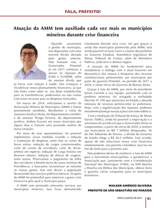 MAIO E JUNHO DE 2019
41
Quando assumimos
a gestão do município,
nos deparamos com uma
enorme dívida deixada
pelo gestor anterior.
Não bastasse isso, o
Governador Pimentel
já em 2017 começou a
atrasar os repasses de
ICMS e FUNDEB, além
da enorme dívida que
já havia com relação à saúde. Isso começou a
inviabilizar nosso planejamento financeiro, já que
não tinha como saber se, nas datas estabelecidas
para as transferências, poderíamos ou não contar
com esses recursos para as despesas realizadas.
Em março de 2018, solicitamos o auxílio da
Associação Mineira de Municípios (AMM) e fomos
prontamente atendidos. Recebemos a visita da
assessora Analice Horta, do departamento contábil,
e do assessor Thiago Ferreira, do departamento
jurídico. Ambos ficaram em nosso município por
alguns dias e fizeram uma profunda análise de
nossa situação.
Por meio de seus apontamentos, foi possível
implementar várias medidas visando a redução
e contenção de despesas, entre elas os cortes de
horas extras; redução de cargos comissionados;
corte de cessão de servidores; corte de férias-
prêmio em espécie; redução de carga horária em
diversos setores; redução de diárias de viagens,
entre outras. Priorizamos o pagamento da folha
dos servidores e beneficiários do nosso Instituto de
Previdência, e buscamos racionalizar ao máximo
os nossos gastos, mas sem deixar a população
desassistida dos serviços públicos básicos. O apoio
da AMM foi primordial para amenizar a grave crise
financeira pela qual o município passa.
A AMM vem prestando relevantes serviços aos
municípios mineiros. Isso ficou demonstrado
claramente durante essa crise, em que graças à
união dos municípios promovida pela AMM, está
sendo possível se fazer ouvir o clamor dos prefeitos
no Governo Estadual, Assembleia Legislativa de
Minas, Tribunal de Contas, além de Ministério
Público, Judiciário e demais órgãos.
A atuação da AMM foi fundamental para
restabelecer o diálogo com o atual Governo em
decorrência dos atrasos e bloqueios dos recursos
constitucionais pertencentes aos municípios por
parte do governo Pimentel, no período de 2017 a
2018, e nesse início do Governo de Romeu Zema.
Graças à luta da AMM, por meio do presidente
Julvan Lacerda e sua equipe, juntamente com os
prefeitos mineiros, foi revogado o malfadado
Decreto 47.296 que autorizava ao Estado a absurda
retenção de recursos pertencentes às prefeituras.
Hoje, com a regularização dos repasses, podemos
novamente planejar nossas ações com antecedência.
Com a mediação do Tribunal de Justiça de Minas
Gerais (TJMG), ainda foi possível a negociação e a
assinatura do acordo em que o Governador Zema se
comprometeu, a partir do início de 2020, a restituir
aos municípios os R$ 7 bilhões bloqueados. Só
de São Sebastião do Paraíso, a dívida do Governo
do Estado chega a R$ 28,5 milhões. Esse acordo,
apesar de não solucionar nossa crise financeira
imediatamente, nos permite vislumbrar uma luz no
fim do túnel para o próximo ano.
Não podemos deixar de enaltecer a luta da AMM
para o movimento municipalista, e parabenizar a
Associação que, juntamente com a Confederação
Nacional dos Municípios (CNM), na XXII Marcha
a Brasília em Defesa dos Municípios, obteve êxito
e garantiu várias conquistas para os municípios
brasileiros.
WALKER AMÉRICO OLIVEIRA
PREFEITO DE SÃO SEBASTIÃO DO PARAÍSO
Atuação da AMM tem auxiliado cada vez mais os municípios
mineiros durante crise financeira
FALA, PREFEITO!
 