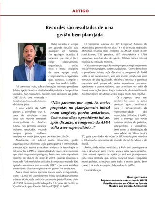 Bater recordes é sempre
um grande desafio para
qualquer ser humano.
Em qualquer ocasião. E
sabemos que não é fácil.
Exige planejamento,
organização, união,
foco e muita disciplina
de uma equipe unida,
comprometidaecapacitada
que, conosco, compõe o
corpo funcional da AMM.
Foi com essa visão, sob a orientação do nosso presidente
Julvan, apoio de toda a diretoria e das prefeitas e dos prefeitos
afiliados, que, buscamos, durante esses dois anos da gestão
2017-2019, uma renovada e
fortalecida Associação Mineira
de Municípios.
E essa solidez da AMM,
prestes a completar seus 67
anos de atividades como
uma das maiores entidades
municipalistas da América
Latina, nos permitiu alcançar
maiores resultados, visando
sempre prestar melhores
serviços aos municípios, que é onde está o cidadão.
Atualmente, em estável saúde financeira, gestão
organizacional eficiente, ação participativa e interiorizada,
comunicação efetiva e moderno sistema de tecnologia da
informação, aAMM, como resultado de fatores determinantes
que citei no primeiro parágrafo, bateu seu mais importante
recorde, no dia 24 de abril de 2019, quando alcançou a
marca de 703 municípios afiliados. Eram pouco mais de 400,
quando assumimos em maio de 2017, com uma entidade
enfrentando alta inadimplência em grave crise financeira.
Antes disso, outros recordes foram sendo conquistados,
como 12.469 mil atendimentos feitos pelos departamentos
e áreas técnicas da entidade aos municípios afiliados, além
de 2.998 pessoas qualificadas pelos 33 cursos do Centro de
Qualificação para Gestão Pública (CQGP) da AMM.
O tremendo sucesso do 36º Congresso Mineiro de
Municípios, promovido nos dias 14 e 15 de maio, no Estádio
Mineirão, revelou mais recordes da AMM: foram 8.907
participantes, 753 prefeitos, 187 vice-prefeitos e 1.789
vereadores em dois dias de evento. Público nunca visto na
história da entidade mineira.
Nãoparamosporaqui.Asmetaspropostasnoplanejamento
inicial eram tangíveis, porém audaciosas. Como bem disse
o presidente Julvan, após décadas, o congresso da AMM
volta a ser superavitário, em um evento produzido com
estrutura de alta qualidade, eficiência técnica e grandeza
organizacional, propiciado pelos expositores, parceiros,
apoiadores e patrocinadores, que acreditam no valor da
nossa associação como força motora de desenvolvimento
dos municípios de Minas Gerais, o que muito nos orgulha.
O congresso deste ano
também foi palco de ações
pontuais que contribuirão
para o fortalecimento da
representatividade dos
municípios afiliados à AMM,
com a entrega das novas
carteiras oficiais de prefeitos,
vice-prefeitos e vereadores,
bem como a distribuição da
nova edição do “Minas de A a
Z”, guia com dados de todos os 853 municípios mineiros
e informações relevantes do mundo oficial de Minas e do
Brasil.
Assim, ainda mais consolidada, a AMM está pronta para os
novos desafios e, com certeza, vamos bater novos recordes.
Uma intensa agenda de ações já está em planejamento
pela nova diretoria que, unida, buscará novas conquistas
municipalistas, contando com todo o nosso apoio, bem
como o de toda a equipe colaboradora da AMM.
Grande abraço,
Rodrigo Franco
Superintendente executivo da AMM
Pós-Graduado em Ciências Penais
Mestre em Direito Ambiental
ARTIGO
Recordes são resultados de uma
gestão bem planejada
“Não paramos por aqui. As metas
propostas no planejamento inicial
eram tangíveis, porém audaciosas.
Como bem disse o presidente Julvan,
após décadas, o congresso da AMM
volta a ser superavitário...”
 