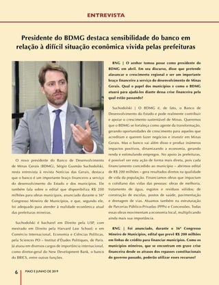 ENTREVISTA
Presidente do BDMG destaca sensibilidade do banco em
relação à difícil situação econômica vivida pelas prefeituras
O novo presidente do Banco de Desenvolvimento
de Minas Gerais (BDMG), Sérgio Gusmão Suchodolski,
nesta entrevista à revista Notícias das Gerais, destaca
que o banco é um importante braço financeiro a serviço
do desenvolvimento do Estado e dos municípios. Ele
também fala sobre o edital que disponibiliza R$ 200
milhões para obras municipais, anunciado durante o 36º
Congresso Mineiro de Municípios, e que, segundo ele,
foi adequado para atender à realidade econômica atual
das prefeituras mineiras.
Suchodolski é bacharel em Direito pela USP, com
mestrado em Direito pela Harvard Law School; e em
Comércio Internacional, Economia e Ciências Políticas,
pela Sciences PO – Institut d’Études Politiques, de Paris.
Já atuou em diversos cargos de importância internacional,
como diretor-geral do New Development Bank, o banco
do BRICS, entre outras funções.
RNG | O senhor tomou posse como presidente do
BDMG em abril. Em seu discurso, disse que pretende
alavancar o crescimento regional e ser um importante
braço financeiro a serviço do desenvolvimento de Minas
Gerais. Qual o papel dos municípios e como o BDMG
atuará para ajudá-los diante dessa crise financeira pela
qual estão passando?
Suchodolski | O BDMG é, de fato, o Banco de
Desenvolvimento do Estado e pode realmente contribuir
e apoiar o crescimento sustentável de Minas. Queremos
que o BDMG se fortaleça como agente da transformação,
gerando oportunidades de crescimento para aqueles que
acreditam e querem fazer negócios e investir em Minas
Gerais. Mas o banco vai além disso e produz inúmeros
impactos positivos, dinamizando a economia, gerando
renda e estimulando empregos. No apoio às prefeituras,
é possível ver esta ação de forma mais direta, pois cada
financiamento concedido ao município – abrimos edital
de R$ 200 milhões – gera resultados diretos na qualidade
de vida da população. Financiamos obras que impactam
o cotidiano das vidas das pessoas: obras de melhoria,
tratamento de água, esgotos e resíduos sólidos; de
construção de escolas, postos de saúde, pavimentação
e drenagem de vias. Atuamos também na estruturação
de Parcerias Público-Privadas (PPPs) e Concessões. Todas
essas obras movimentam a economia local, multiplicando
ainda mais sua importância.
RNG | Foi anunciado, durante o 36º Congresso
Mineiro de Municípios, edital que prevê R$ 200 milhões
em linhas de crédito para financiar municípios. Como os
municípios mineiros, que se encontram em grave crise
financeira desde os atrasos dos repasses constitucionais
do governo passado, poderão utilizar esses recursos?
MAIO E JUNHO DE 2019
6
 