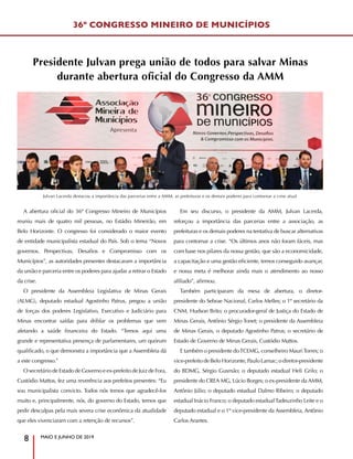 MAIO E JUNHO DE 2019
8
Julvan Lacerda destacou a importância das parcerias entre a AMM, as prefeituras e os demais poderes para contornar a crise atual
A abertura oficial do 36º Congresso Mineiro de Municípios
reuniu mais de quatro mil pessoas, no Estádio Mineirão, em
Belo Horizonte. O congresso foi considerado o maior evento
de entidade municipalista estadual do País. Sob o tema “Novos
governos. Perspectivas, Desafios e Compromisso com os
Municípios”, as autoridades presentes destacaram a importância
da união e parceria entre os poderes para ajudar a retirar o Estado
da crise.
O presidente da Assembleia Legislativa de Minas Gerais
(ALMG), deputado estadual Agostinho Patrus, pregou a união
de forças dos poderes Legislativo, Executivo e Judiciário para
Minas encontrar saídas para driblar os problemas que vem
afetando a saúde financeira do Estado. “Temos aqui uma
grande e representativa presença de parlamentares, um quórum
qualificado, o que demonstra a importância que a Assembleia dá
a este congresso.”
O secretário de Estado de Governo e ex-prefeito de Juiz de Fora,
Custódio Mattos, fez uma reverência aos prefeitos presentes: “Eu
sou municipalista convicto. Todos nós temos que agradecê-los
muito e, principalmente, nós, do governo do Estado, temos que
pedir desculpas pela mais severa crise econômica da atualidade
que eles vivenciaram com a retenção de recursos”.
Em seu discurso, o presidente da AMM, Julvan Lacerda,
reforçou a importância das parcerias entre a associação, as
prefeituras e os demais poderes na tentativa de buscar alternativas
para contornar a crise. “Os últimos anos não foram fáceis, mas
com base nos pilares da nossa gestão, que são a economicidade,
a capacitação e uma gestão eficiente, temos conseguido avançar,
e nossa meta é melhorar ainda mais o atendimento ao nosso
afiliado”, afirmou.
Também participaram da mesa de abertura, o diretor-
presidente do Sebrae Nacional, Carlos Melles; o 1º secretário da
CNM, Hudson Brito; o procurador-geral de Justiça do Estado de
Minas Gerais, Antônio Sérgio Tonet; o presidente da Assembleia
de Minas Gerais, o deputado Agostinho Patrus; o secretário de
Estado de Governo de Minas Gerais, Custódio Mattos.
E também o presidente doTCEMG, conselheiro MauriTorres; o
vice-prefeito de Belo Horizonte, Paulo Lamac; o diretor-presidente
do BDMG, Sérgio Gusmão; o deputado estadual Heli Grilo; o
presidente do CREA MG, Lúcio Borges; o ex-presidente da AMM,
Antônio Júlio; o deputado estadual Dalmo Ribeiro; o deputado
estadual Inácio Franco; o deputado estadualTadeuzinho Leite e o
deputado estadual e o 1º vice-presidente da Assembleia, Antônio
Carlos Arantes.
36º CONGRESSO MINEIRO DE MUNICÍPIOS
Presidente Julvan prega união de todos para salvar Minas
durante abertura oficial do Congresso da AMM
 