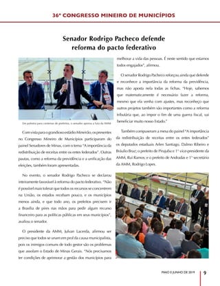 MAIO E JUNHO DE 2019
9
ComvistaparaograndiosoestádioMineirão,ospresentes
no Congresso Mineiro de Municípios participaram do
painel Senadores de Minas, com o tema “A importância da
redistribuição de receitas entre os entes federados”. Outras
pautas, como a reforma da previdência e a unificação das
eleições, também foram apresentadas.
No evento, o senador Rodrigo Pacheco se declarou
inteiramente favorável à reforma do pacto federativo. “Não
é possível mais tolerar que todos os recursos se concentrem
na União, os estados recebam pouco, e os municípios
menos ainda, e que todo ano, os prefeitos precisem ir
a Brasília de pires nas mãos para pedir algum recurso
financeiro para as políticas públicas em seus municípios”,
avaliou o senador.
O presidente da AMM, Julvan Lacerda, afirmou ser
preciso que todos se unam em prol da causa municipalista,
pois os inimigos comuns de todo gestor são os problemas
que assolam o Estado de Minas Gerais. “Nós precisamos
ter condições de aprimorar a gestão dos municípios para
melhorar a vida das pessoas. É neste sentido que estamos
todos engajados”, afirmou.
O senador Rodrigo Pacheco reforçou ainda que defende
e reconhece a importância da reforma da previdência,
mas não aposta nela todas as fichas. “Hoje, sabemos
que matematicamente é necessário fazer a reforma,
mesmo que ela venha com ajustes, mas reconheço que
outros projetos também são importantes como a reforma
tributária que, ao impor o fim de uma guerra fiscal, vai
beneficiar muito nosso Estado.”
Também compuseram a mesa do painel “A importância
da redistribuição de receitas entre os entes federados”
os deputados estaduais Arlen Santiago, Dalmo Ribeiro e
Bráulio Braz; o prefeito de Pirajuba e 1° vice-presidente da
AMM, Rui Ramos; e o prefeito de Andradas e 1° secretário
da AMM, Rodrigo Lopes.
Em palestra para centenas de prefeitos, o senador apoiou a luta da AMM
36º CONGRESSO MINEIRO DE MUNICÍPIOS
Senador Rodrigo Pacheco defende
reforma do pacto federativo
 