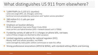 What distinguishes US 911 from elsewhere?
 5,894 PSAPs (in 3,135 U.S. counties)
◦ some very large (NYC, LA, Chicago), some tiny
◦ technical services provided by contractors and “system service providers”
 240 million 9-1-1 calls per year
◦ 70% cellular
 Emphasis on location delivery
◦ 98.6% of population have some Phase II (July 2016)
◦ most carriers use hybrid location (GPS + network-based such U-TDOA)
 Funded by variety of add-on 9-1-1 charges on phone bills, not taxes
◦ some of these charges are diverted to other purposes
 Limited regulatory authority for national regulator (FCC)
◦ Mostly, iVoIP and cellular providers, not PSAPs
◦ some oversight by state public utilities commission or state 911 office
 Strong professional associations (APCO & NENA), with standard setting efforts and training
7/23/16 TEMU 2016 5
 