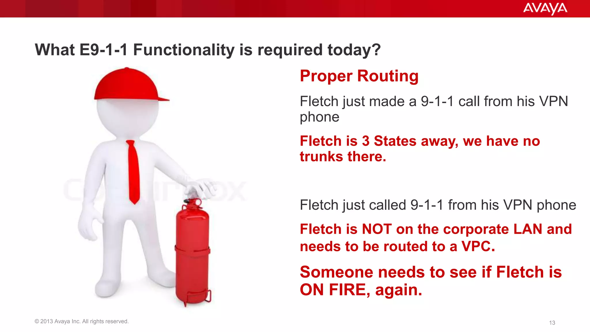 What E9-1-1 Functionality is required today?
Proper Routing
Fletch just made a 9-1-1 call from his VPN
phone

Fletch is 3 States away, we have no
trunks there.
Fletch just called 9-1-1 from his VPN phone
Fletch is NOT on the corporate LAN and
needs to be routed to a VPC.

Someone needs to see if Fletch is
ON FIRE, again.
© 2013 Avaya Inc. All rights reserved.

13

 