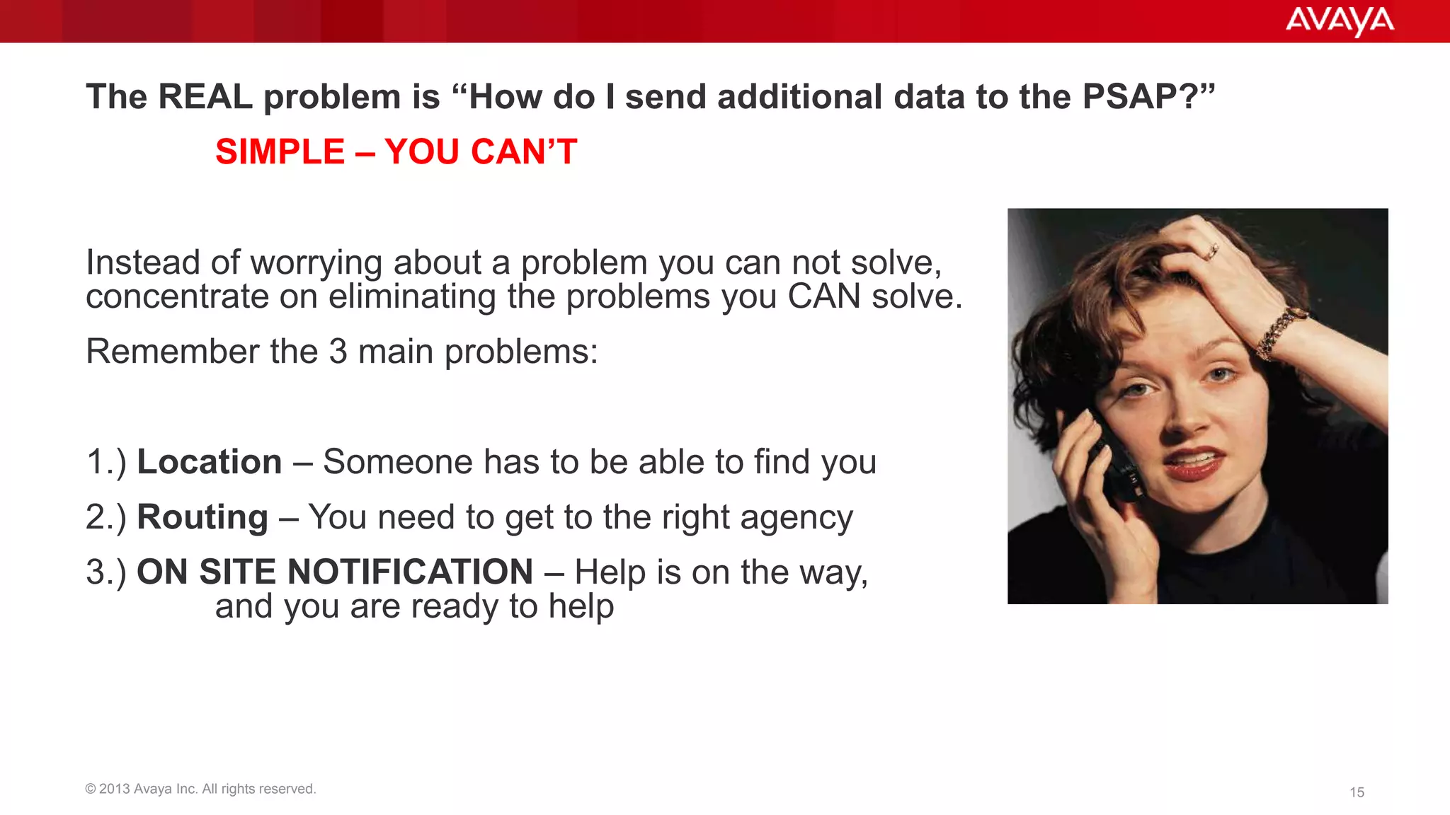 The REAL problem is “How do I send additional data to the PSAP?”
SIMPLE – YOU CAN‟T
Instead of worrying about a problem you can not solve,
concentrate on eliminating the problems you CAN solve.
Remember the 3 main problems:

1.) Location – Someone has to be able to find you
2.) Routing – You need to get to the right agency
3.) ON SITE NOTIFICATION – Help is on the way,
and you are ready to help

© 2013 Avaya Inc. All rights reserved.

15

 