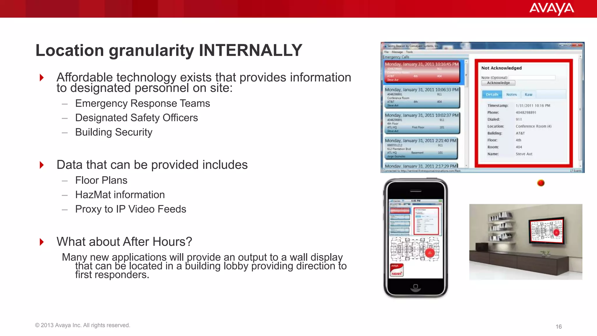 Location granularity INTERNALLY
 Affordable technology exists that provides information
to designated personnel on site:
– Emergency Response Teams
– Designated Safety Officers
– Building Security

 Data that can be provided includes
– Floor Plans
– HazMat information
– Proxy to IP Video Feeds

 What about After Hours?
Many new applications will provide an output to a wall display
that can be located in a building lobby providing direction to
first responders.

© 2013 Avaya Inc. All rights reserved.

16

 