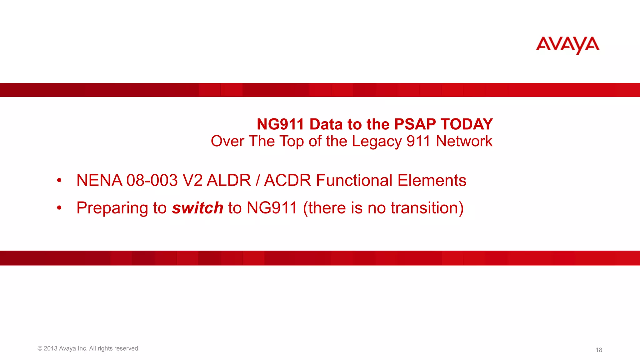 NG911 Data to the PSAP TODAY
Over The Top of the Legacy 911 Network

• NENA 08-003 V2 ALDR / ACDR Functional Elements
• Preparing to switch to NG911 (there is no transition)

© 2013 Avaya Inc. All rights reserved.

18

 