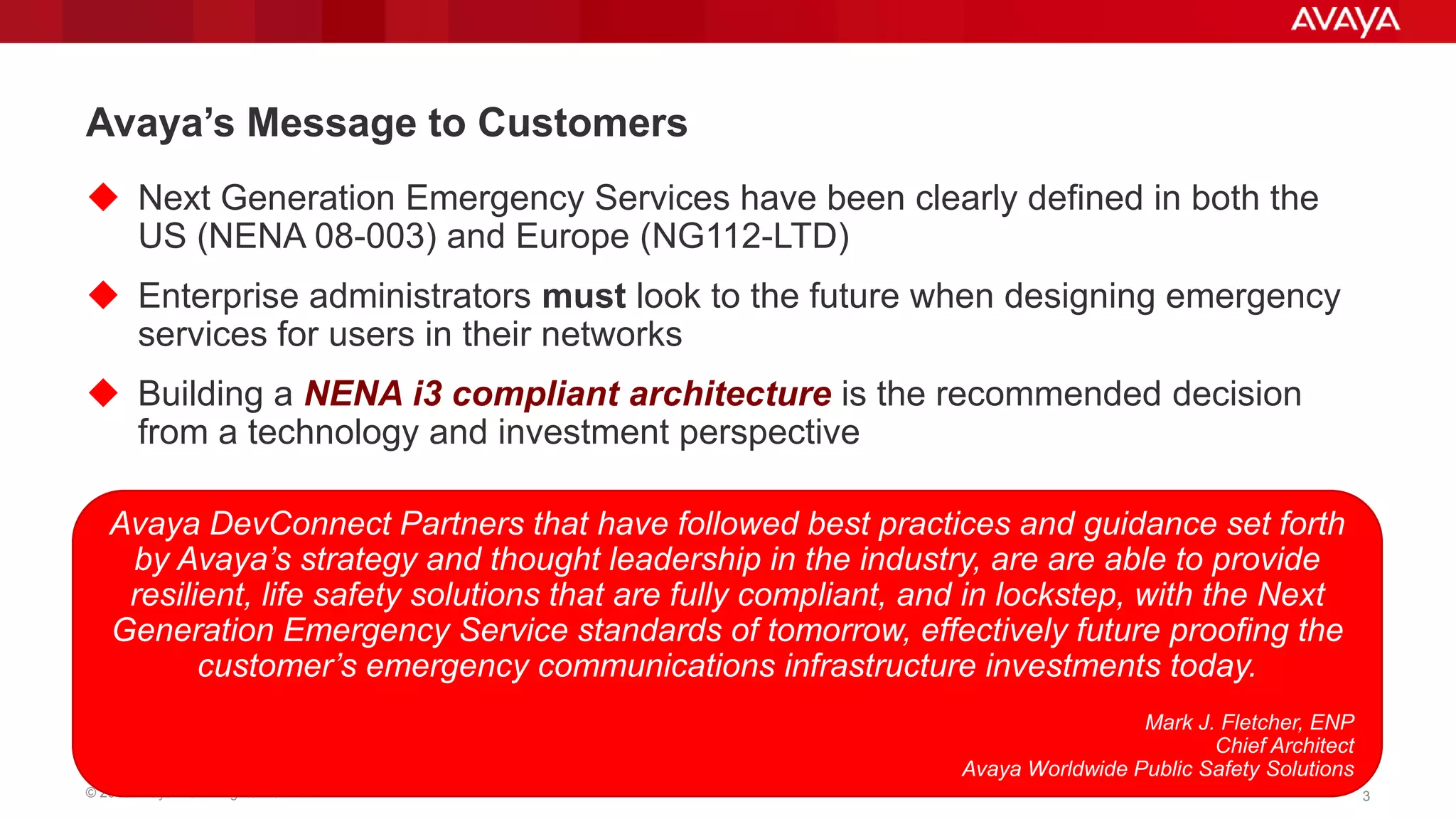 Avaya‟s Message to Customers
 Next Generation Emergency Services have been clearly defined in both the
US (NENA 08-003) and Europe (NG112-LTD)
 Enterprise administrators must look to the future when designing emergency
services for users in their networks

 Building a NENA i3 compliant architecture is the recommended decision
from a technology and investment perspective
Avaya DevConnect Partners that have followed best practices and guidance set forth
by Avaya’s strategy and thought leadership in the industry, are are able to provide
resilient, life safety solutions that are fully compliant, and in lockstep, with the Next
Generation Emergency Service standards of tomorrow, effectively future proofing the
customer’s emergency communications infrastructure investments today.
Mark J. Fletcher, ENP
Chief Architect
Avaya Worldwide Public Safety Solutions
© 2013 Avaya Inc. All rights reserved.

3

 