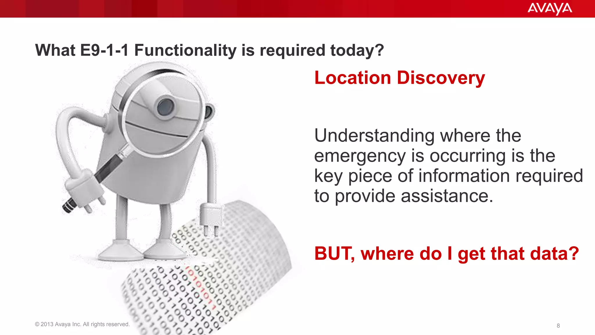 What E9-1-1 Functionality is required today?

Location Discovery

Understanding where the
emergency is occurring is the
key piece of information required
to provide assistance.
BUT, where do I get that data?

© 2013 Avaya Inc. All rights reserved.

8

 