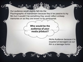 Who would be the
audience of your
media product?
Niche Audience because it is
targeted at teenagers as our
film is a teenage horror.
Our audience would slightly fall into the
Psychographic of mainstream because they’d be passive to my
film but it wouldn’t be something they would reflect on/keep
memories on as they are known to be sentimental.
 