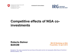 Bundesamt für Kommunikation
Competitive effects of NGA co-
investments
Roberto Balmer
BAKOM
Disclaimer: The views presented here are those of the author and do not necessarily reflect those of ComCom /
BAKOM, BEREC, IRG.
IRG CB Workshop on NGA
Frauenfeld, 16 April 2014
 