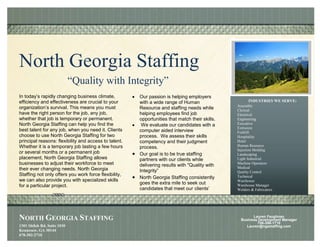 North Georgia Staffing
                             “Quality with Integrity”
In today’s rapidly changing business climate,          Our passion is helping employers
efficiency and effectiveness are crucial to your       with a wide range of Human                     INDUSTRIES WE SERVE:
                                                                                                Assembly
organization’s survival. This means you must           Resource and staffing needs while        Clerical
have the right person for the job, any job,            helping employees find job               Electrical
whether that job is temporary or permanent.            opportunities that match their skills.   Engineering
North Georgia Staffing can help you find the            We evaluate our candidates with a       Executive
                                                                                                Extrusion
best talent for any job, when you need it. Clients     computer aided interview                 Forklift
choose to use North Georgia Staffing for two           process. We assess their skills          Hospitality
principal reasons: flexibility and access to talent.   competency and their judgment            Hotel
Whether it is a temporary job lasting a few hours                                               Human Resource
                                                       process.
                                                                                                Injection Molding
or several months or a permanent job                   Our goal is to be true staffing          Landscaping
placement, North Georgia Staffing allows               partners with our clients while          Light Industrial
businesses to adjust their workforce to meet                                                    Machine Operators
                                                       delivering results with "Quality with    Medical
their ever changing needs. North Georgia               Integrity”                               Quality Control
Staffing not only offers you work force flexibility,                                            Technical
                                                       North Georgia Staffing consistently
we can also provide you with specialized skills                                                 Warehouse
                                                       goes the extra mile to seek out          Warehouse Manager
for a particular project.
                                                       candidates that meet our clients’        Welders & Fabricators
                                                       criteria and expectations.




NORTH GEORGIA STAFFING                                                                                  Lauren Faughnan
                                                                                                  Business Development Manager
                                                                                                           706-386-1710
1301 Shiloh Rd. Suite 1030                                                                           Lauren@ngastaffing.com
Kennesaw, GA 30144
678-302-2710
 