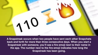 A Snapstreak occurs when two people have sent each other Snapchats
back and forth for more than three consecutive days. When you start a
Snapstreak with someone, you’ll see a ﬁre emoji next to their name in
the app. The number next to the ﬁre emoji indicates how long the
Snapstreak has been going.
 