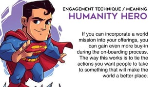 ENGAGEMENT TECHNIQUE / MEANING
HUMANITY HERO
If you can incorporate a world
mission into your offerings, you
can gain even more buy-in
during the on-boarding process.
The way this works is to tie the
actions you want people to take
to something that will make the
world a better place.
 