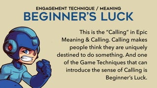 ENGAGEMENT TECHNIQUE / MEANING
BEGINNER’s LUCK
This is the “Calling” in Epic
Meaning & Calling. Calling makes
people think they are uniquely
destined to do something. And one
of the Game Techniques that can
introduce the sense of Calling is
Beginner’s Luck.
 