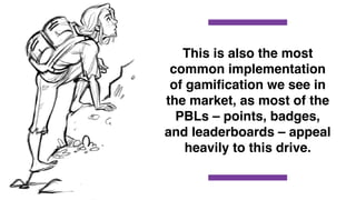 This is also the most
common implementation
of gamiﬁcation we see in
the market, as most of the
PBLs – points, badges,
and leaderboards – appeal
heavily to this drive.
 
