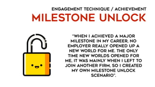 ENGAGEMENT TECHNIQUE / ACHIEVEMENT
MILESTONE UNLOCK
“when I achieved a major
milestone in my career, no
employer really opened up a
new world for me. The only
time new worlds opened for
me, it was mainly when I left to
join another firm, so I created
my own milestone unlock
scenario”.
 