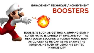 ENGAGEMENT TECHNIQUE / ACHIEVEMENT
BOOSTERS
Boosters such as getting a jumping star in
Super Mario is limited by time, and for the
next dozen seconds, a player would rush
as quickly as he can as he enjoys the
adrenaline rush of using his limited
invincibility
 