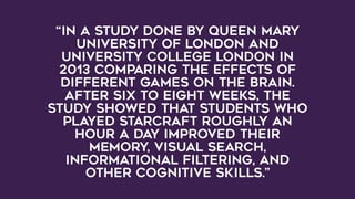 “In a study done by Queen Mary
University of London and
University College London in
2013 comparing the effects of
different games on the brain.
After six to eight weeks, the
study showed that students who
played Starcraft roughly an
hour a day improved their
memory, visual search,
informational filtering, and
other cognitive skills.”
 