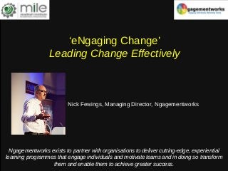 ‘eNgaging Change’
Leading Change Effectively
Nick Fewings, Managing Director, Ngagementworks
Ngagementworks exists to partner with organisations to deliver cutting-edge, experiential
learning programmes that engage individuals and motivate teams and in doing so transform
them and enable them to achieve greater success.
 