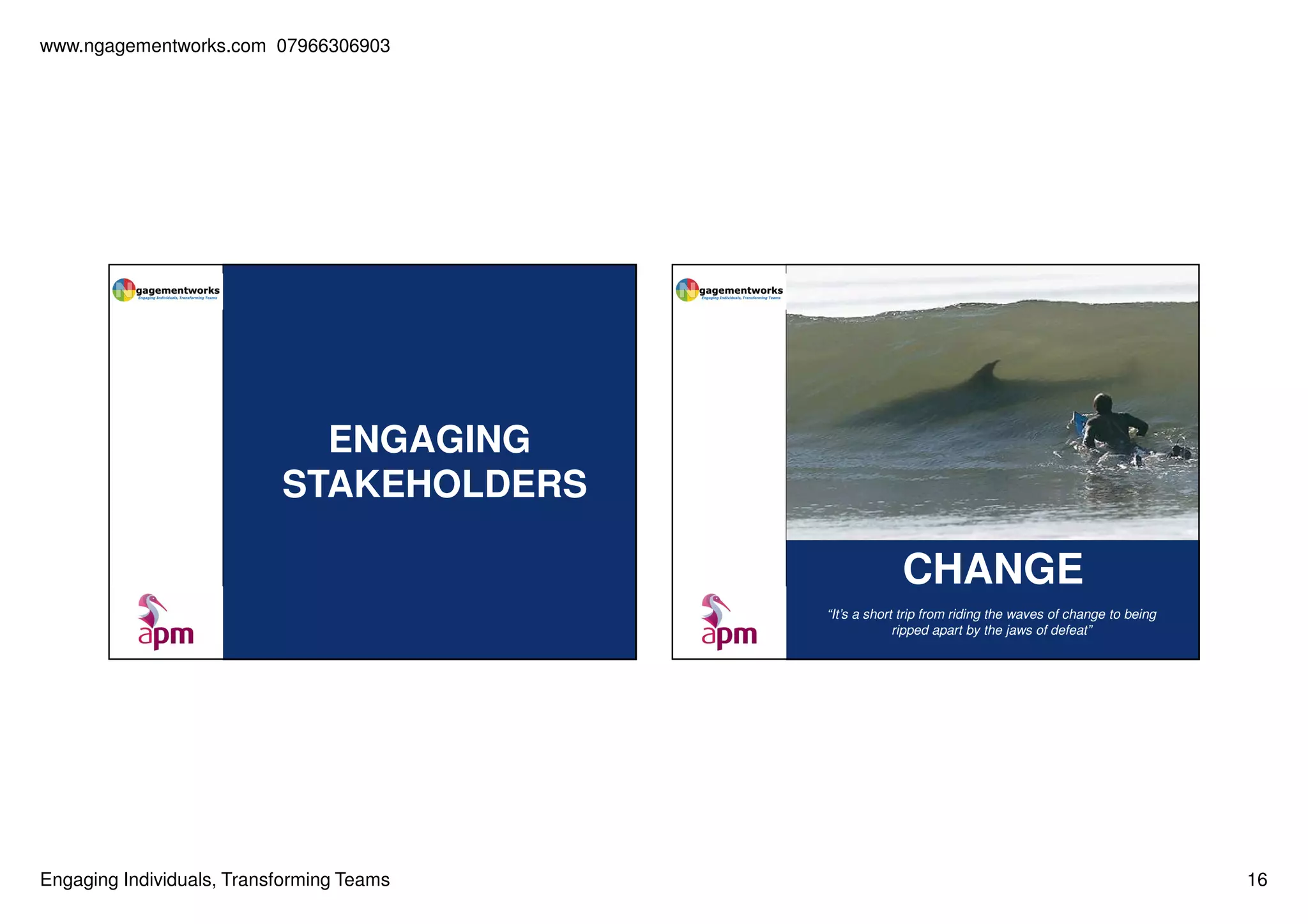 www.ngagementworks.com 07966306903

ENGAGING
STAKEHOLDERS

CHANGE
“It’s a short trip from riding the waves of change to being
ripped apart by the jaws of defeat”

Engaging Individuals, Transforming Teams

16

 