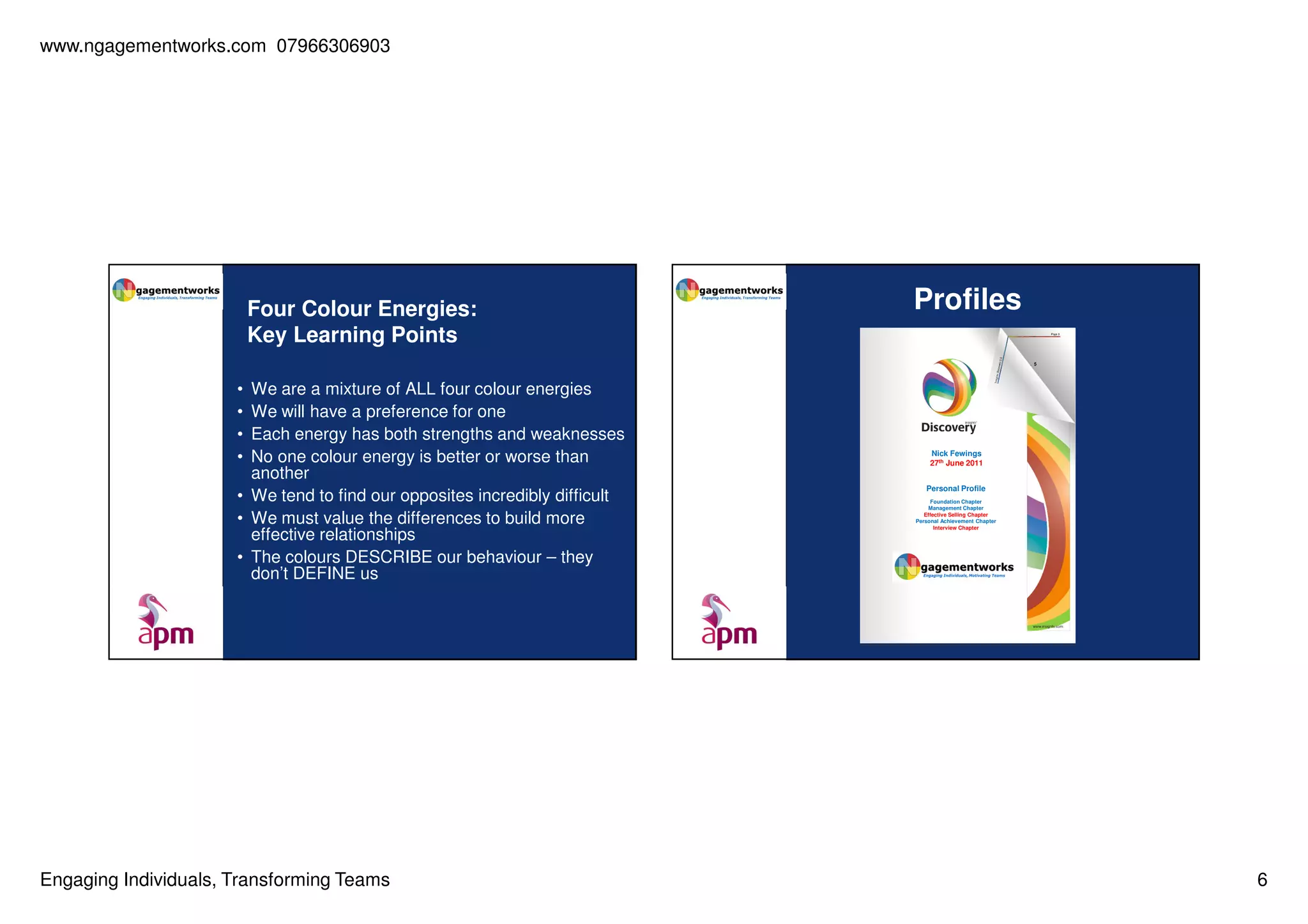 www.ngagementworks.com 07966306903

Four Colour Energies:
Key Learning Points
•
•
•
•

We are a mixture of ALL four colour energies
We will have a preference for one
Each energy has both strengths and weaknesses
No one colour energy is better or worse than
another
• We tend to find our opposites incredibly difficult
• We must value the differences to build more
effective relationships
• The colours DESCRIBE our behaviour – they
don’t DEFINE us

Engaging Individuals, Transforming Teams

Profiles

Nick Fewings
27th June 2011
Personal Profile
Foundation Chapter
Management Chapter
Effective Selling Chapter
Personal Achievement Chapter
Interview Chapter

6

 