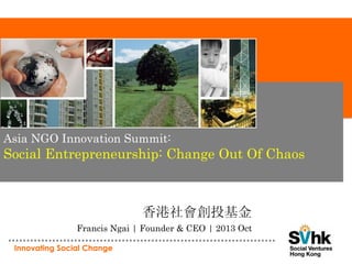 Asia NGO Innovation Summit:

Social Entrepreneurship: Change Out Of Chaos

香港社會創投基金
Francis Ngai | Founder & CEO | 2013 Oct
Innovating Social Change

 