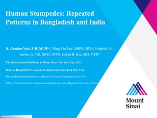 Human Stampedes: Repeated
Patterns in Bangladesh and India
K. Gordon Ngai, MD, MPH1,2
, Wing Yan Lee, MBBS, MPH, Frederick M.
Burkle, Jr, MD, MPH, DTM3
, Edbert B. Hsu, MD, MPH4
1
The Icahn School of Medicine at Mount Sinai, New York City, USA
2
Bellevue Hospital/NYU Langone Medical Center, New York City, USA
3
Harvard Humanitarian Initiative, Harvard University, Cambridge, MA, USA
4
Office of Critical Event Preparedness and Response, Johns Hopkins University, Baltimore, MD, USA
Department of Emergency Medicine
 