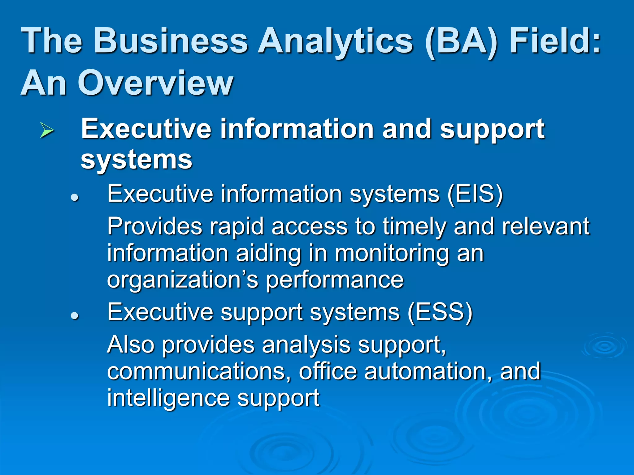  Executive information and support
systems
 Executive information systems (EIS)
Provides rapid access to timely and relevant
information aiding in monitoring an
organization’s performance
 Executive support systems (ESS)
Also provides analysis support,
communications, office automation, and
intelligence support
The Business Analytics (BA) Field:
An Overview
 