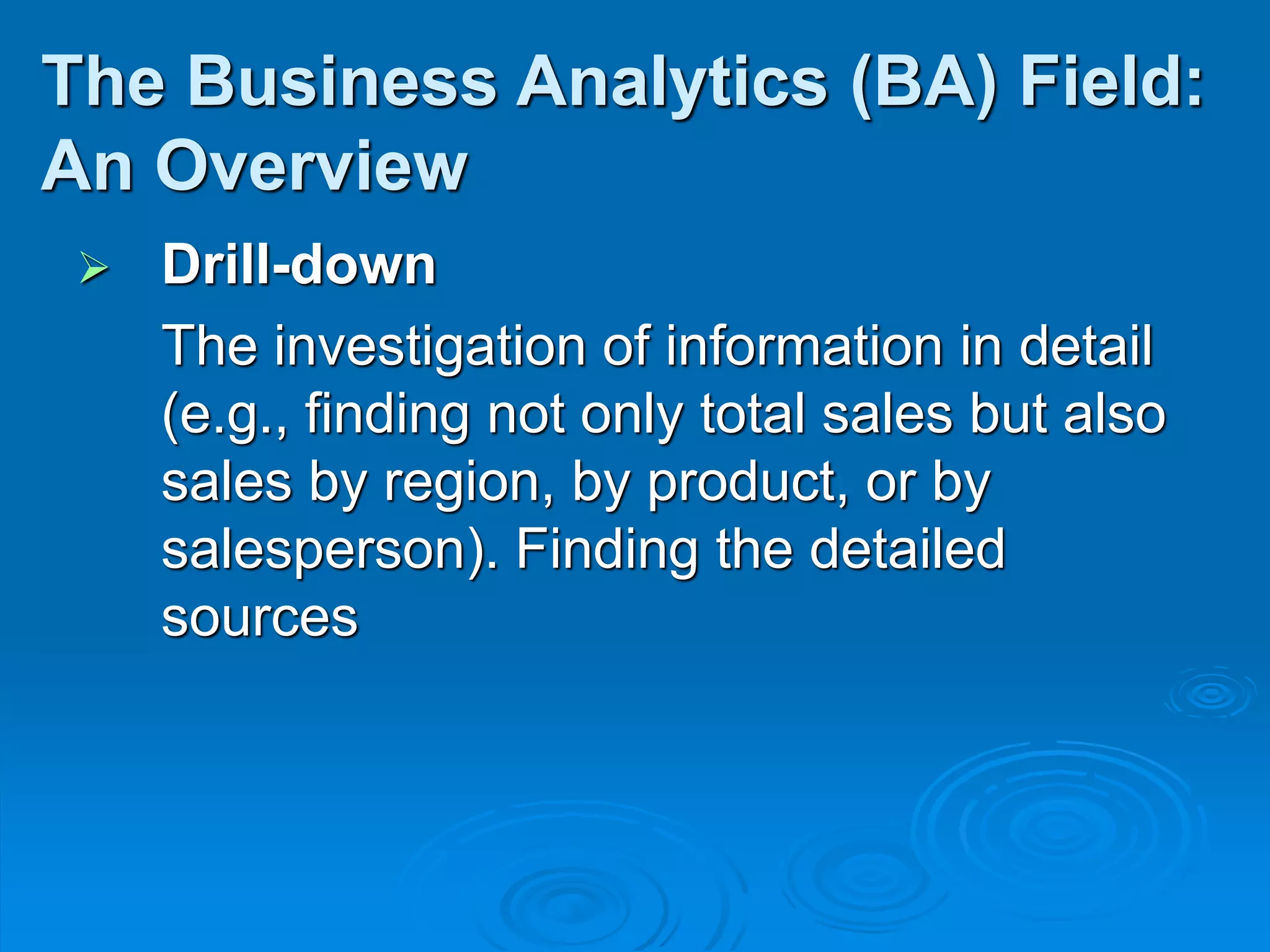  Drill-down
The investigation of information in detail
(e.g., finding not only total sales but also
sales by region, by product, or by
salesperson). Finding the detailed
sources
The Business Analytics (BA) Field:
An Overview
 