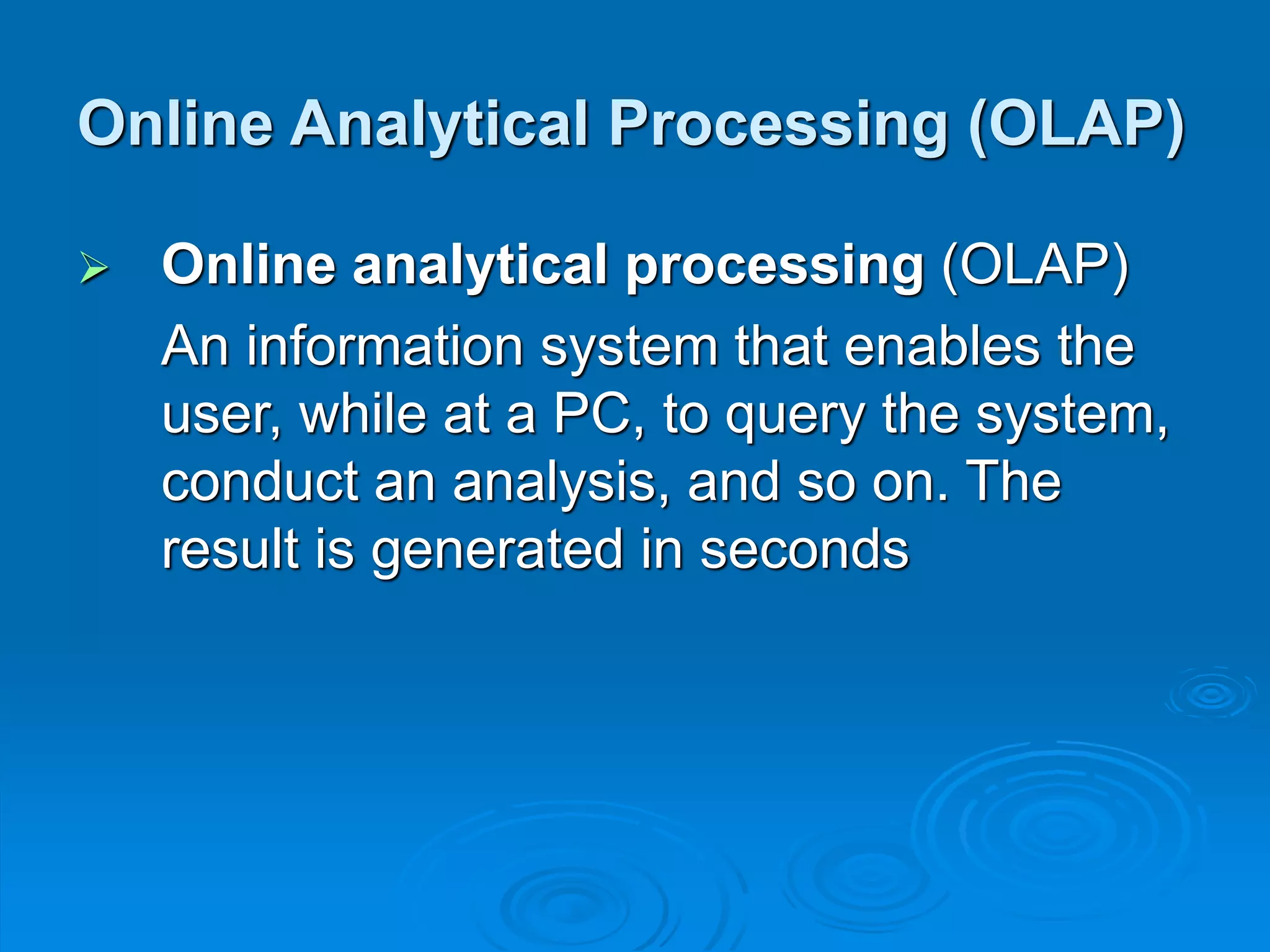  Online analytical processing (OLAP)
An information system that enables the
user, while at a PC, to query the system,
conduct an analysis, and so on. The
result is generated in seconds
Online Analytical Processing (OLAP)
 