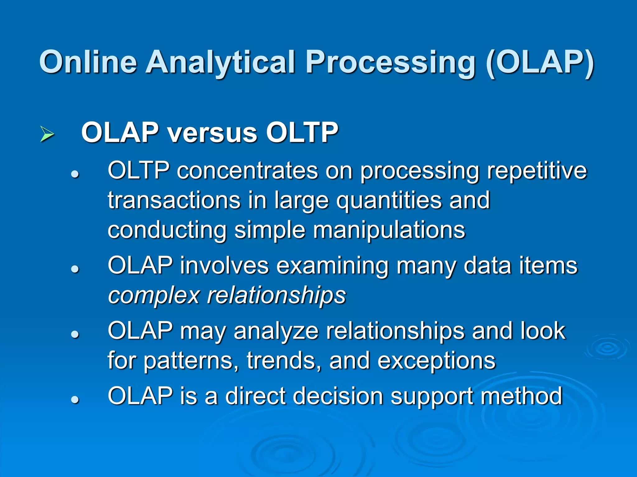  OLAP versus OLTP
 OLTP concentrates on processing repetitive
transactions in large quantities and
conducting simple manipulations
 OLAP involves examining many data items
complex relationships
 OLAP may analyze relationships and look
for patterns, trends, and exceptions
 OLAP is a direct decision support method
Online Analytical Processing (OLAP)
 