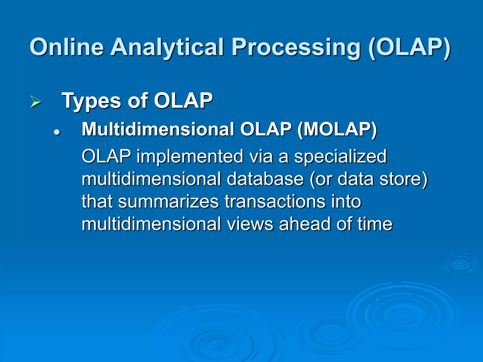  Types of OLAP
 Multidimensional OLAP (MOLAP)
OLAP implemented via a specialized
multidimensional database (or data store)
that summarizes transactions into
multidimensional views ahead of time
Online Analytical Processing (OLAP)
 