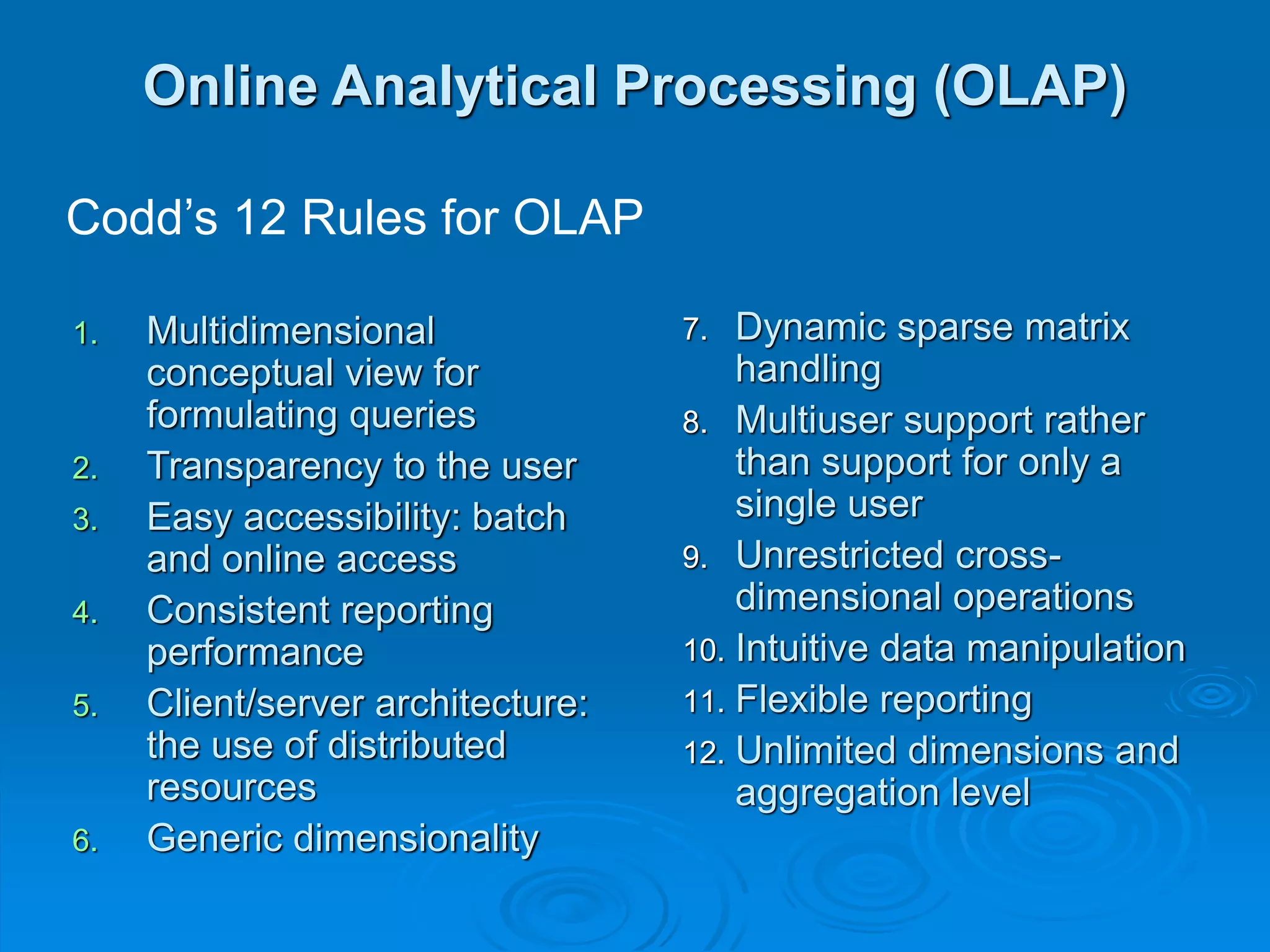 Online Analytical Processing (OLAP)
1. Multidimensional
conceptual view for
formulating queries
2. Transparency to the user
3. Easy accessibility: batch
and online access
4. Consistent reporting
performance
5. Client/server architecture:
the use of distributed
resources
6. Generic dimensionality
7. Dynamic sparse matrix
handling
8. Multiuser support rather
than support for only a
single user
9. Unrestricted cross-
dimensional operations
10. Intuitive data manipulation
11. Flexible reporting
12. Unlimited dimensions and
aggregation level
Codd’s 12 Rules for OLAP
 
