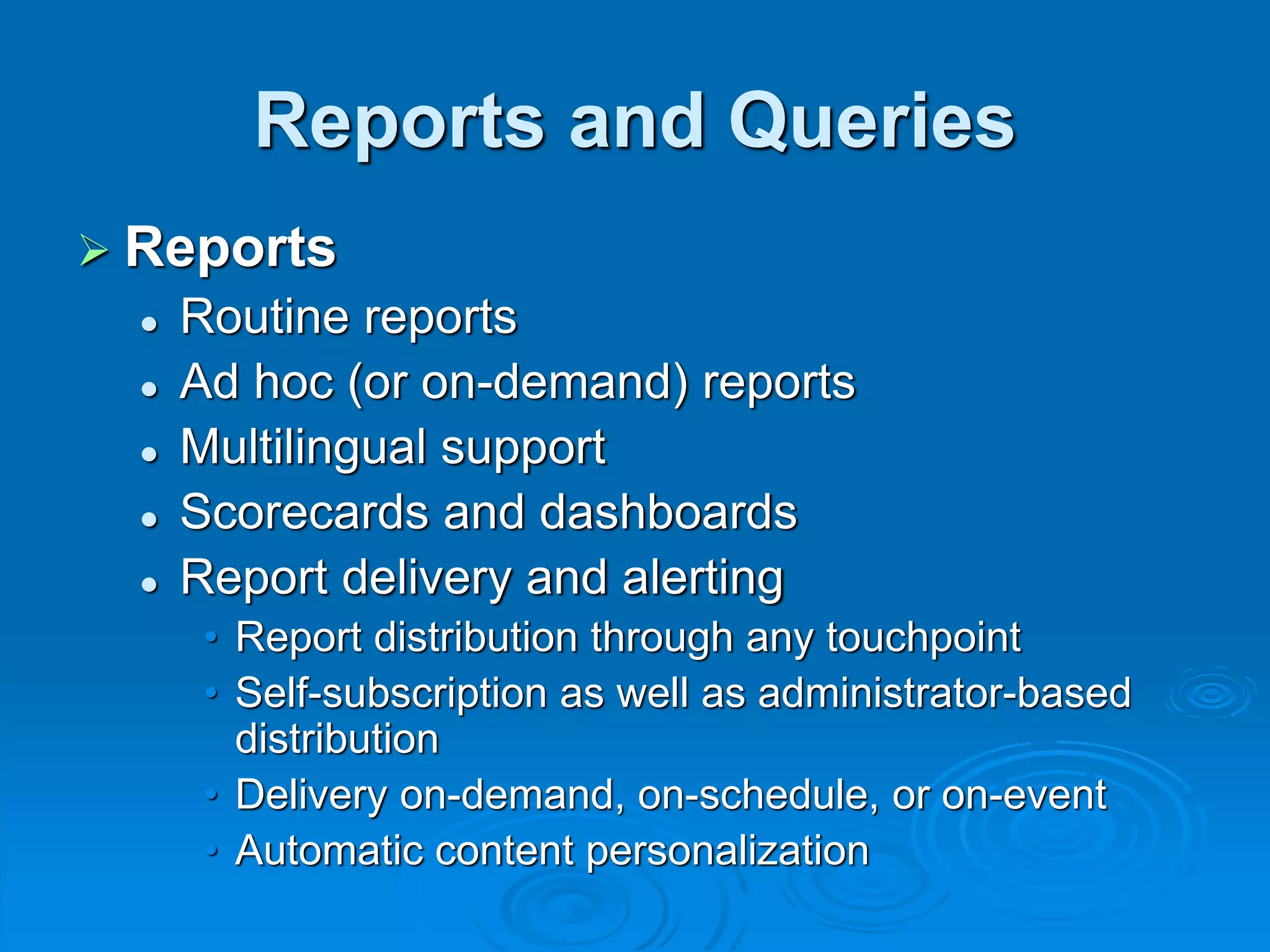 Reports and Queries
 Reports
 Routine reports
 Ad hoc (or on-demand) reports
 Multilingual support
 Scorecards and dashboards
 Report delivery and alerting
• Report distribution through any touchpoint
• Self-subscription as well as administrator-based
distribution
• Delivery on-demand, on-schedule, or on-event
• Automatic content personalization
 