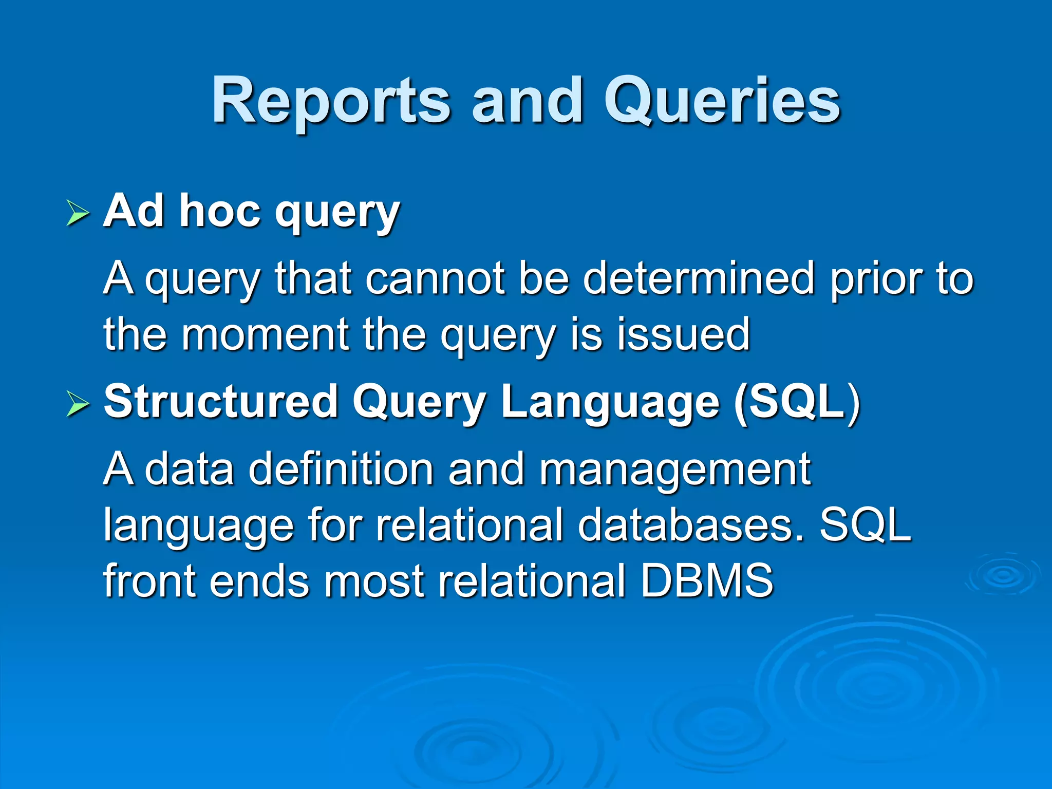 Reports and Queries
 Ad hoc query
A query that cannot be determined prior to
the moment the query is issued
 Structured Query Language (SQL)
A data definition and management
language for relational databases. SQL
front ends most relational DBMS
 