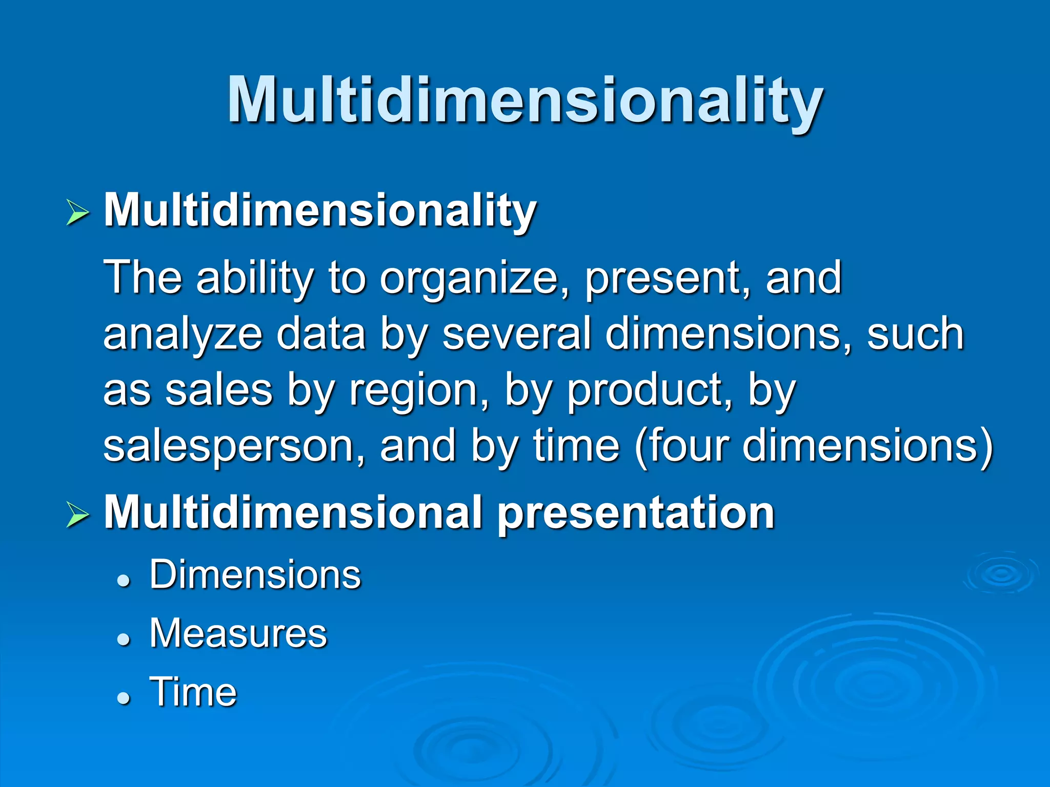 Multidimensionality
 Multidimensionality
The ability to organize, present, and
analyze data by several dimensions, such
as sales by region, by product, by
salesperson, and by time (four dimensions)
 Multidimensional presentation
 Dimensions
 Measures
 Time
 