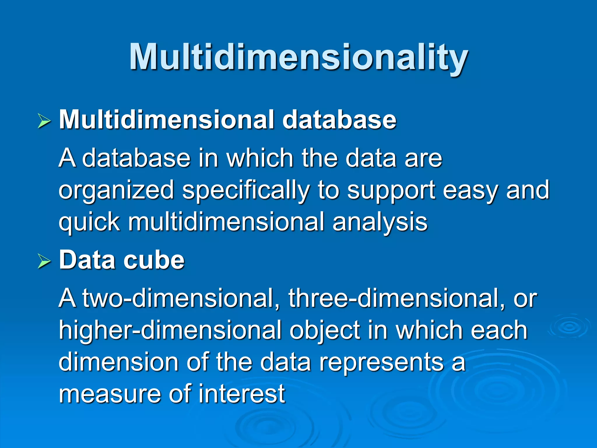 Multidimensionality
 Multidimensional database
A database in which the data are
organized specifically to support easy and
quick multidimensional analysis
 Data cube
A two-dimensional, three-dimensional, or
higher-dimensional object in which each
dimension of the data represents a
measure of interest
 