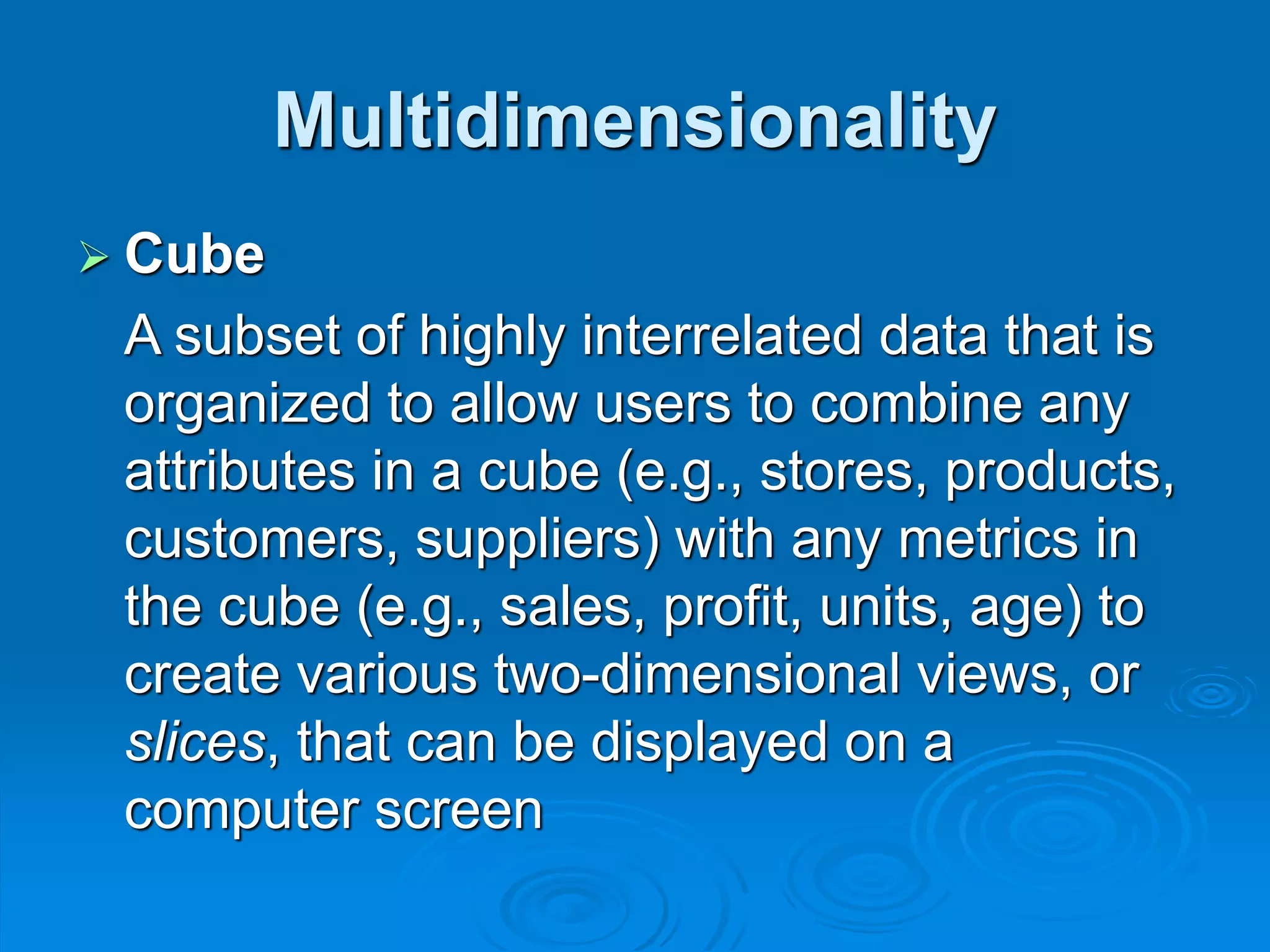 Multidimensionality
 Cube
A subset of highly interrelated data that is
organized to allow users to combine any
attributes in a cube (e.g., stores, products,
customers, suppliers) with any metrics in
the cube (e.g., sales, profit, units, age) to
create various two-dimensional views, or
slices, that can be displayed on a
computer screen
 