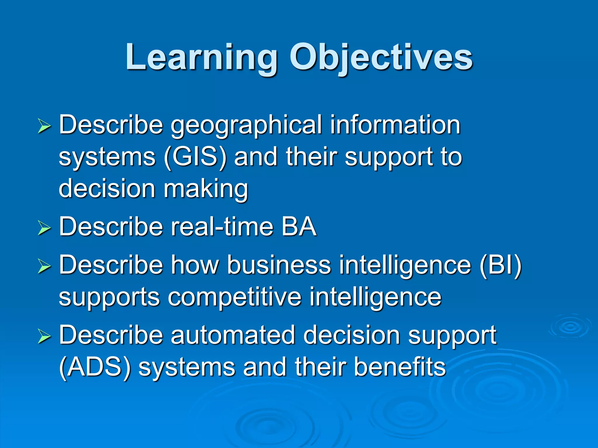 Learning Objectives
 Describe geographical information
systems (GIS) and their support to
decision making
 Describe real-time BA
 Describe how business intelligence (BI)
supports competitive intelligence
 Describe automated decision support
(ADS) systems and their benefits
 