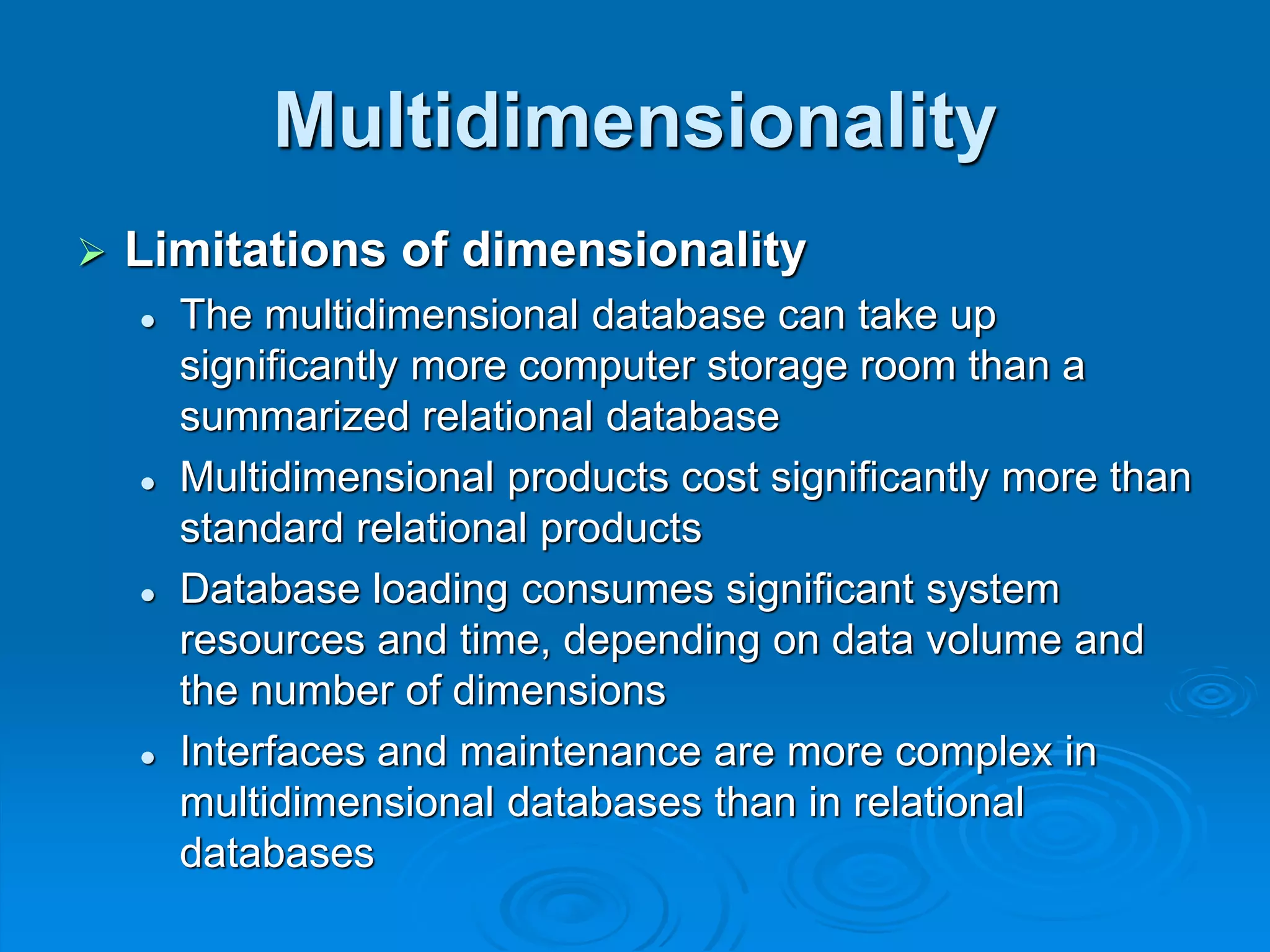 Multidimensionality
 Limitations of dimensionality
 The multidimensional database can take up
significantly more computer storage room than a
summarized relational database
 Multidimensional products cost significantly more than
standard relational products
 Database loading consumes significant system
resources and time, depending on data volume and
the number of dimensions
 Interfaces and maintenance are more complex in
multidimensional databases than in relational
databases
 