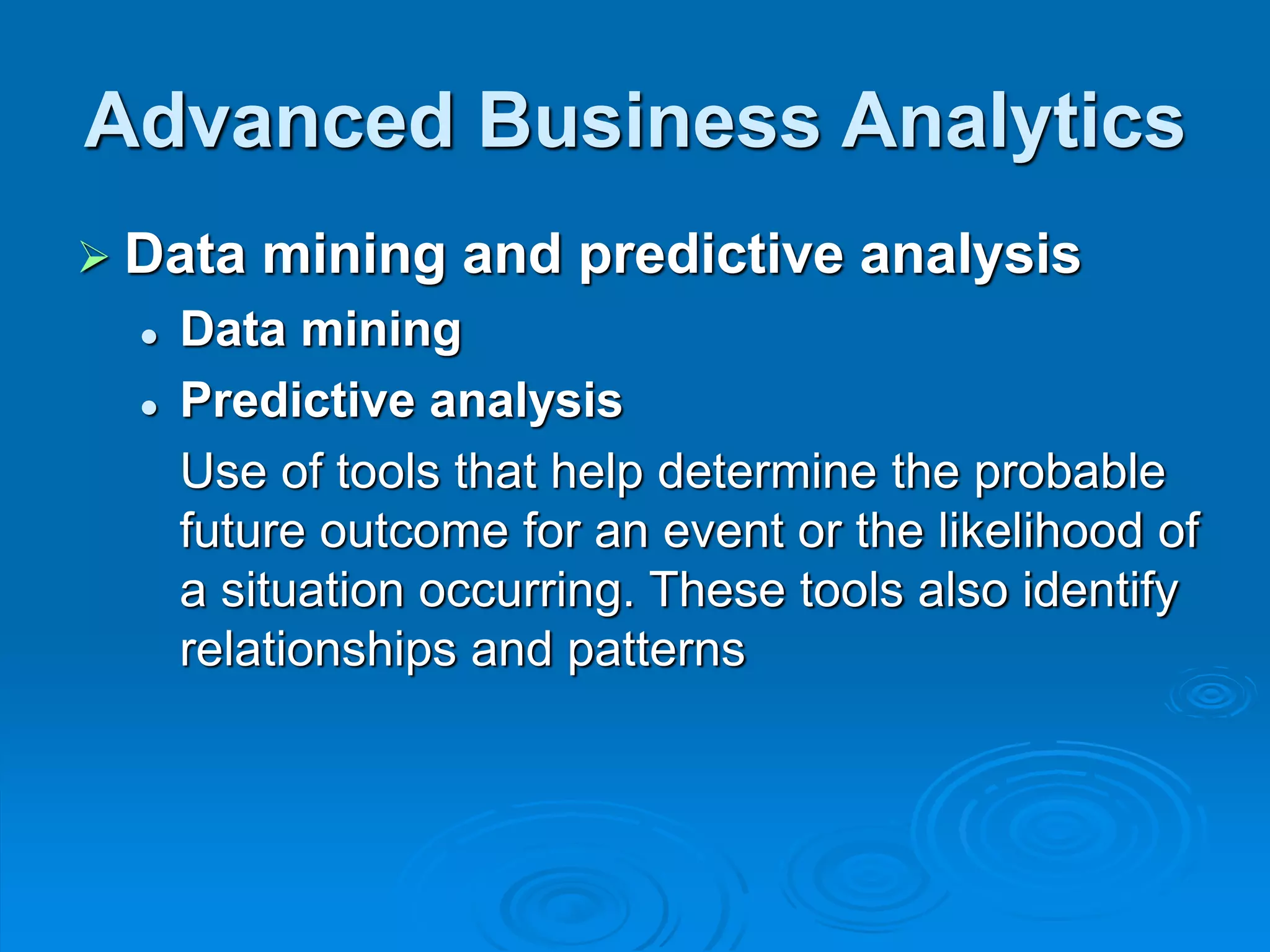 Advanced Business Analytics
 Data mining and predictive analysis
 Data mining
 Predictive analysis
Use of tools that help determine the probable
future outcome for an event or the likelihood of
a situation occurring. These tools also identify
relationships and patterns
 