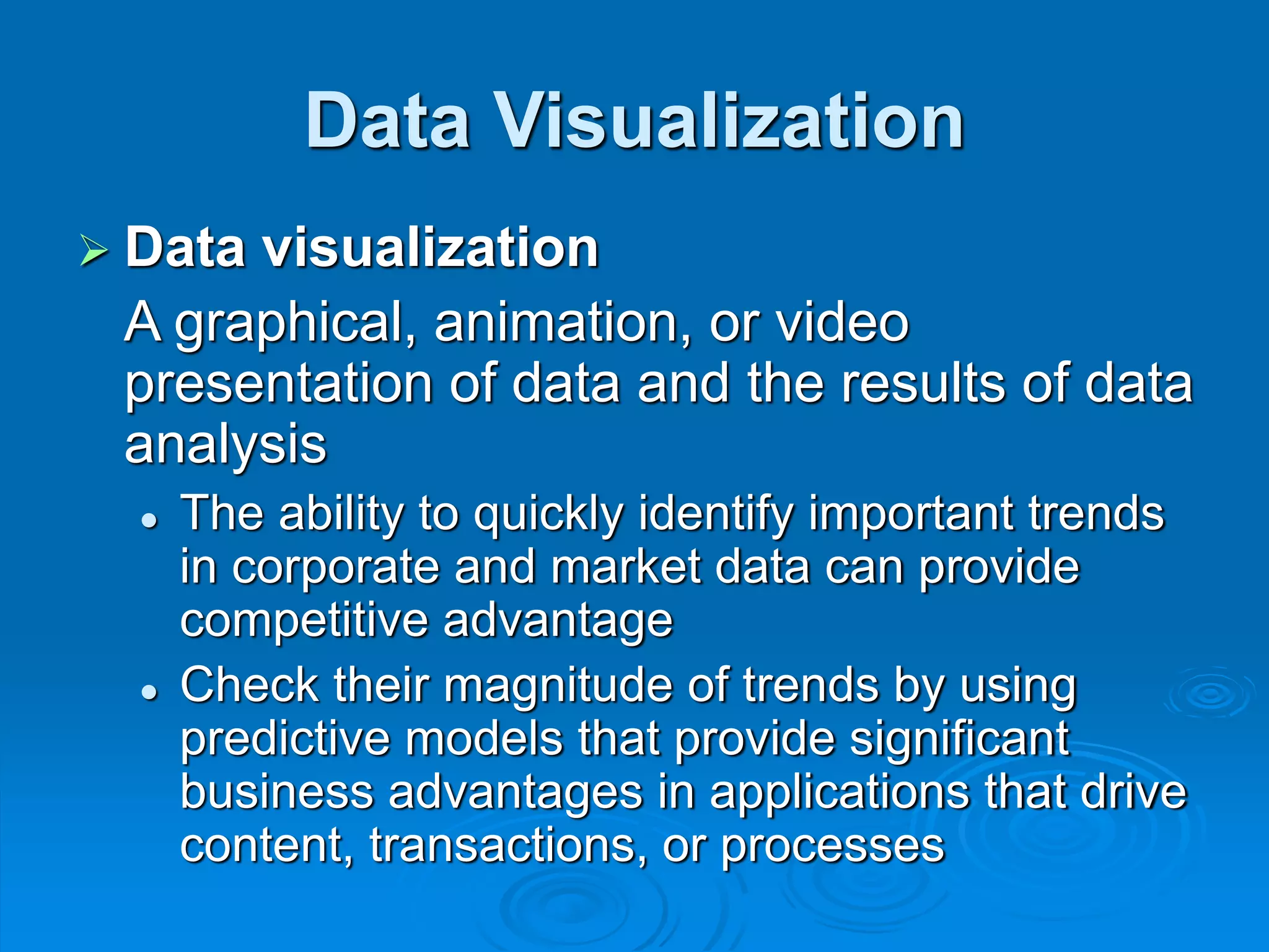 Data Visualization
 Data visualization
A graphical, animation, or video
presentation of data and the results of data
analysis
 The ability to quickly identify important trends
in corporate and market data can provide
competitive advantage
 Check their magnitude of trends by using
predictive models that provide significant
business advantages in applications that drive
content, transactions, or processes
 