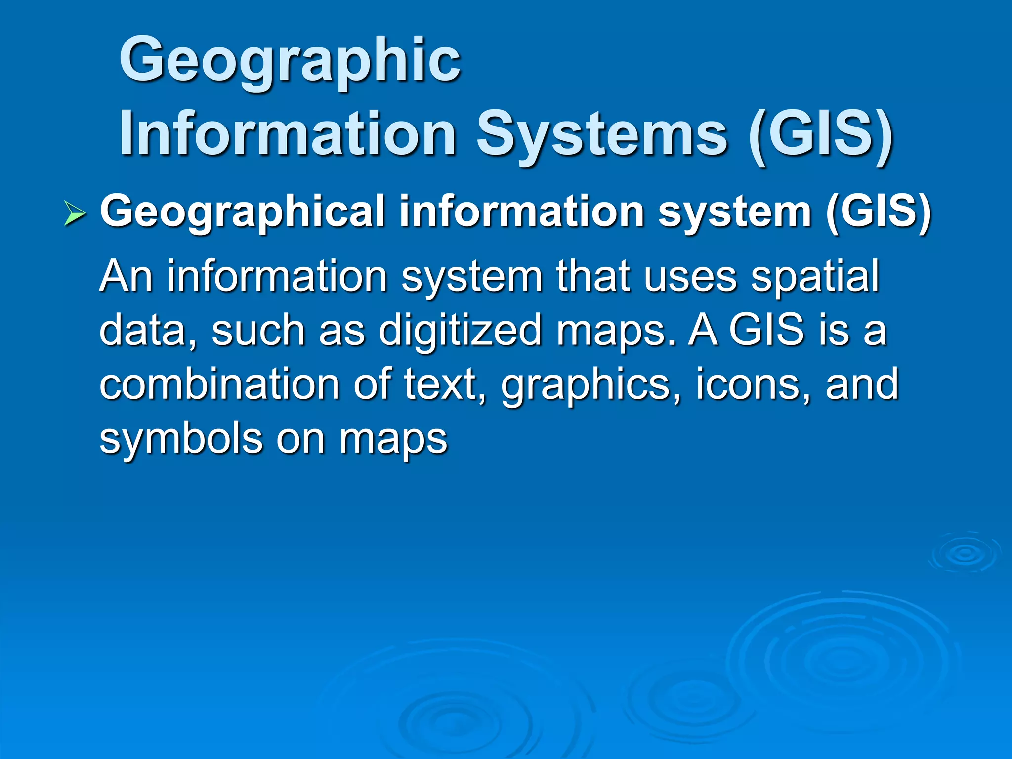 Geographic
Information Systems (GIS)
 Geographical information system (GIS)
An information system that uses spatial
data, such as digitized maps. A GIS is a
combination of text, graphics, icons, and
symbols on maps
 