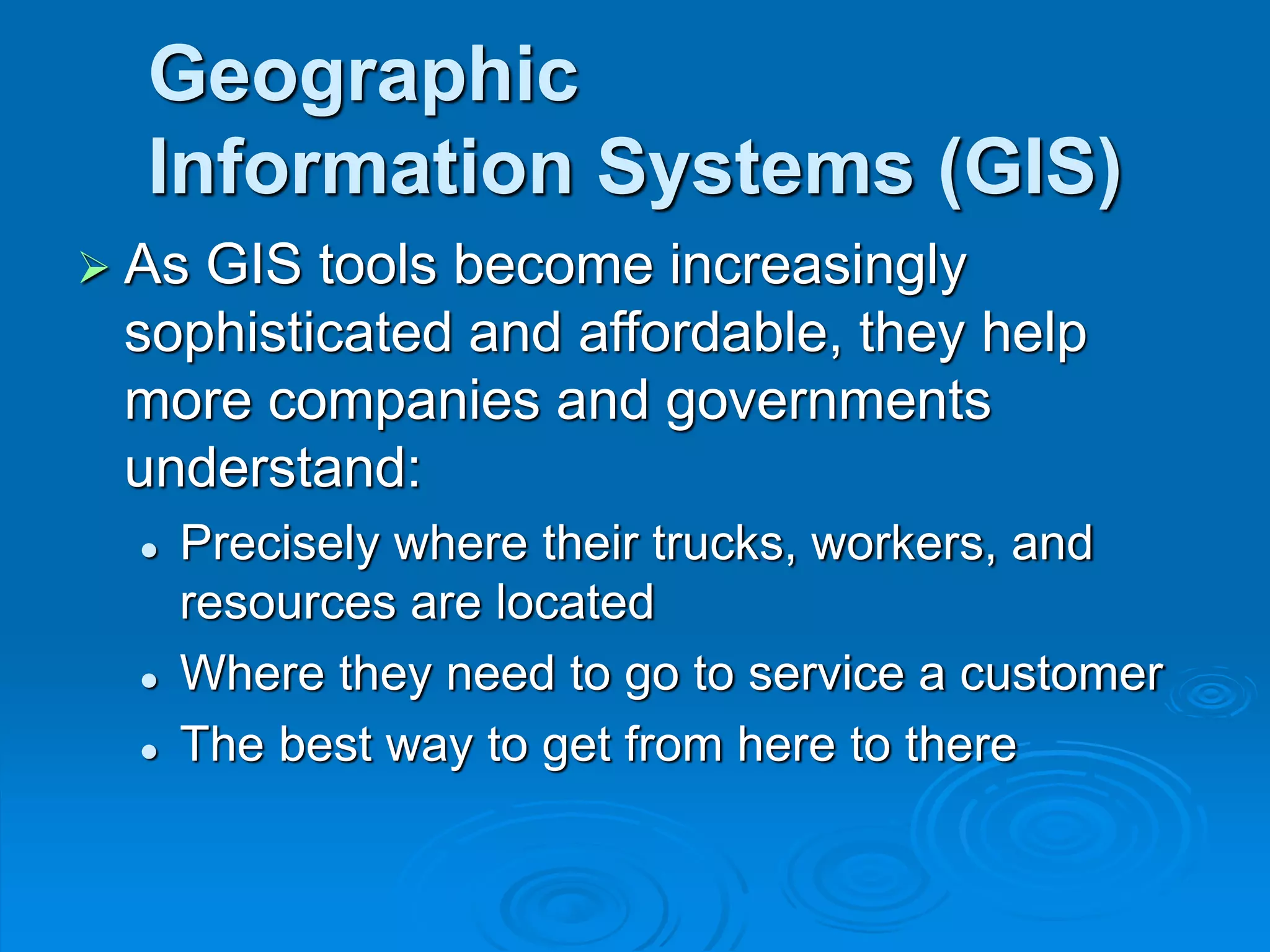 Geographic
Information Systems (GIS)
 As GIS tools become increasingly
sophisticated and affordable, they help
more companies and governments
understand:
 Precisely where their trucks, workers, and
resources are located
 Where they need to go to service a customer
 The best way to get from here to there
 