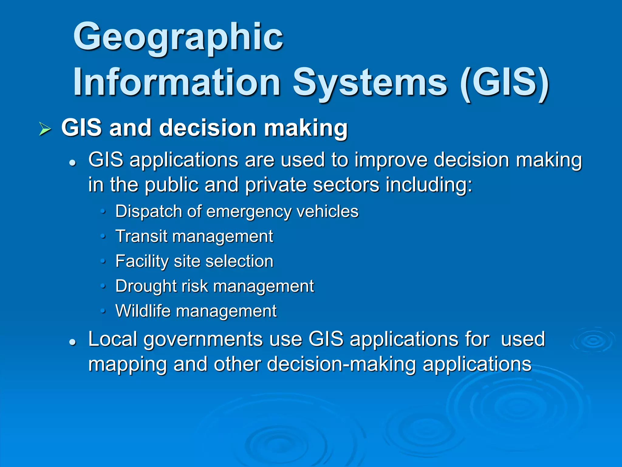 Geographic
Information Systems (GIS)
 GIS and decision making
 GIS applications are used to improve decision making
in the public and private sectors including:
• Dispatch of emergency vehicles
• Transit management
• Facility site selection
• Drought risk management
• Wildlife management
 Local governments use GIS applications for used
mapping and other decision-making applications
 