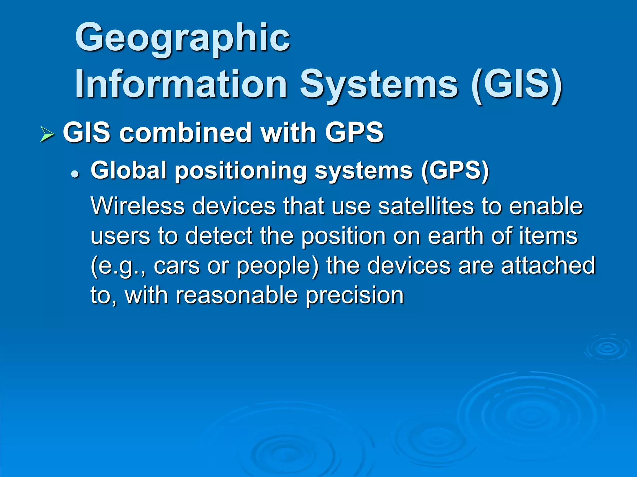 Geographic
Information Systems (GIS)
 GIS combined with GPS
 Global positioning systems (GPS)
Wireless devices that use satellites to enable
users to detect the position on earth of items
(e.g., cars or people) the devices are attached
to, with reasonable precision
 